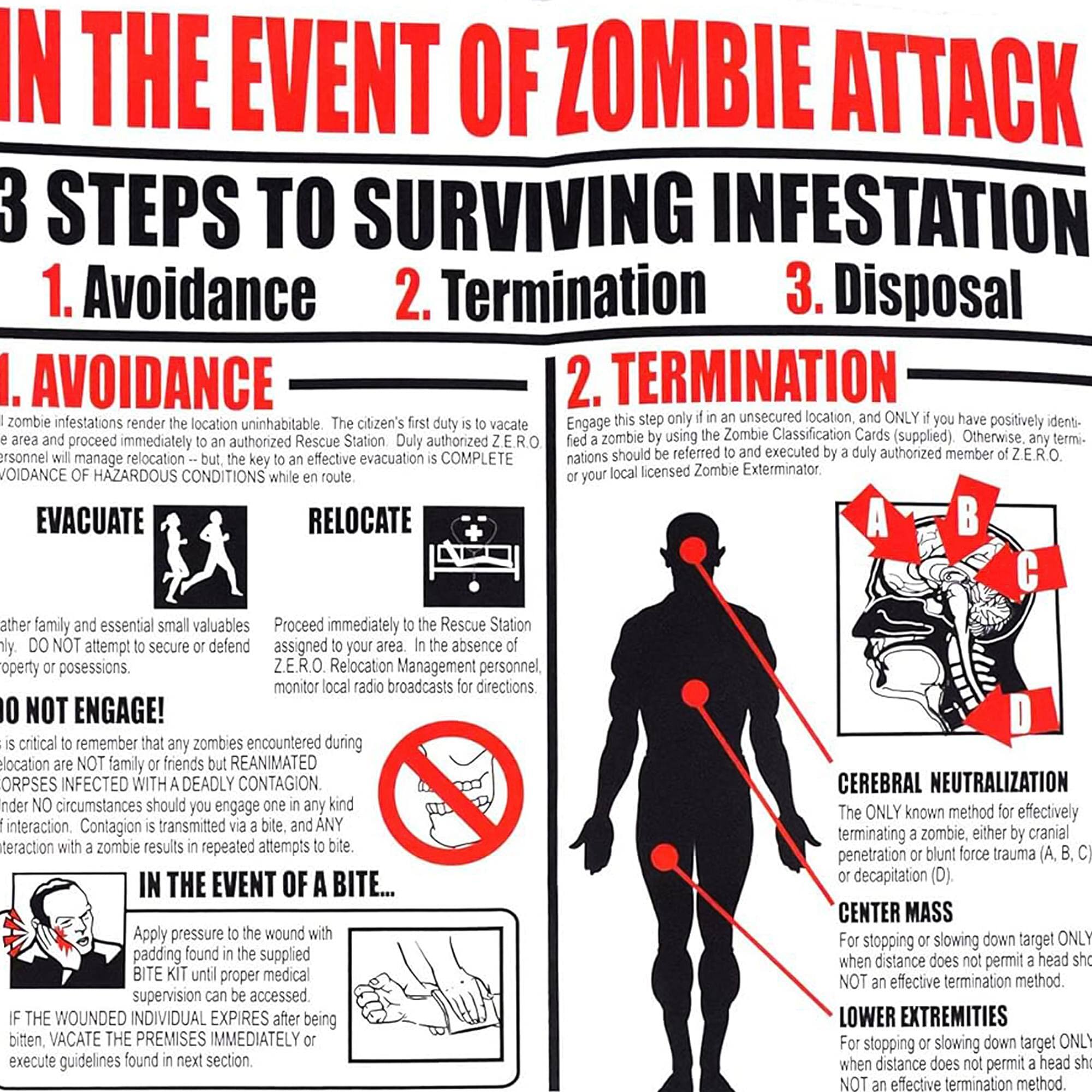 IN THE EVENT OF ZOMBIE ATTACK

3 STEPS TO SURVIVING INFESTATION

1. Avoidance
2. Termination
3. Disposal

I. AVOIDANCE

Zombie infestations render the location uninhabitable. The citizen's first duty is to vacate the area and proceed immediately to an authorized Rescue Station. Duty authorized personnel will manage relocation – but, the key to an effective evacuation is COMPLETE AVOIDANCE OF HAZARDOUS CONDITIONS while en route.

EVACUATE
- Gather family and essential small valuables
- Proceed immediately to the Rescue Station
- Do NOT attempt to secure or defend property or possessions

RELOCATE
- Assigned to your area. In the absence of Z.E.R.O. Relocation Management personnel, monitor local radio broadcasts for directions

DO NOT ENGAGE!
- It is critical to remember that any zombies encountered during relocation are NOT family or friends but REANIMATED ORPSES INFECTED WITH A DEADLY CONTAGION. Under NO circumstances should you engage in any kind of interaction. Contagion is transmitted via a bite, and ANY interaction with a zombie results in repeated attempts to bite.

IN THE EVENT OF A BITE...
- Apply pressure to