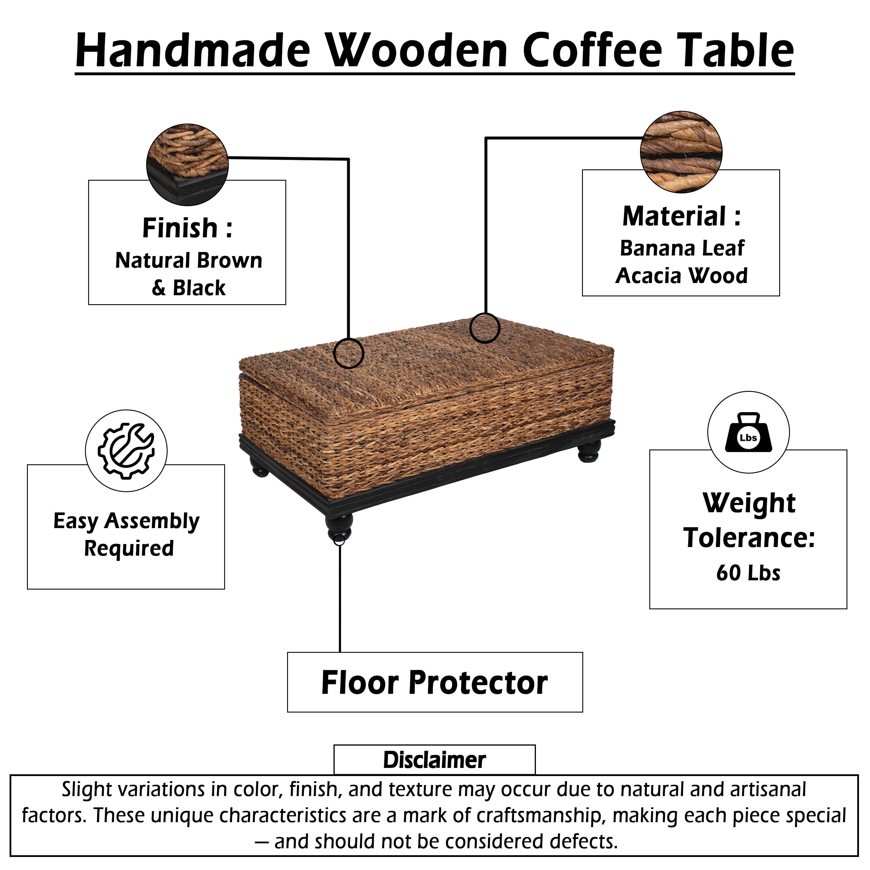 Handmade Wooden Coffee Table

Finish: Natural Brown & Black

Material: Banana Leaf Acacia Wood

Easy Assembly Required

Weight Tolerance: 60 Lbs

Floor Protector

Disclaimer: Slight variations in color, finish, and texture may occur due to natural and artisanal factors. These unique characteristics are a mark of craftsmanship, making each piece special - and should not be considered defects.