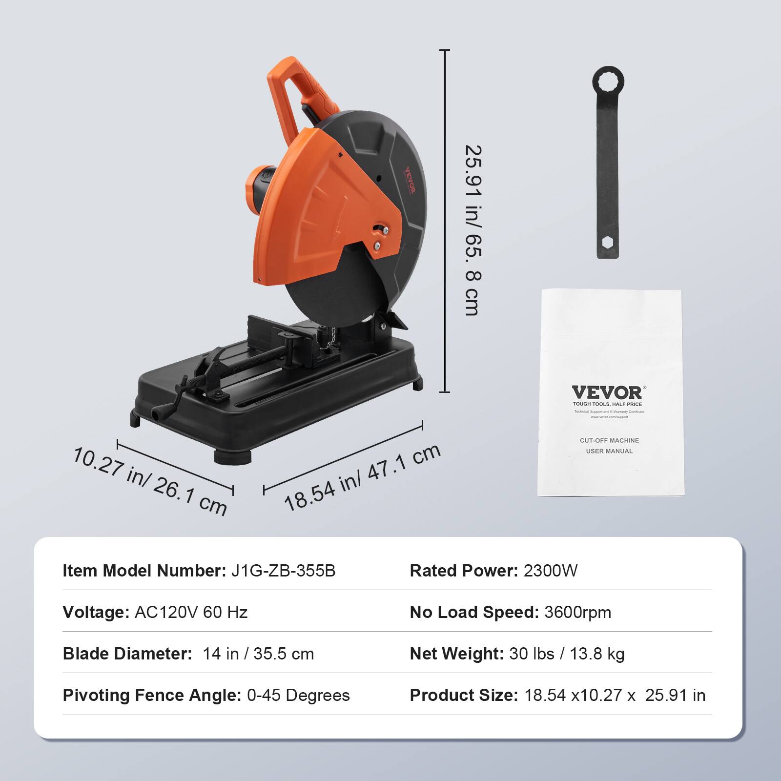 BOANA RO

25.91 in/ 65.8 cm

VEVOR TOUGH TOOLS HALF PRICE School Layer and Berry Lemium

10.27 in/ 26.1 cm

47.1 cm 18.54 in/

CUT-OFF MACHINE USER MANUAL

Item Model Number: J1G-ZB-355B

Rated Power: 2300W

Voltage: AC120V 60 Hz

No Load Speed: 3600rpm

Blade Diameter: 14 in / 35.5 cm

Net Weight: 30 lbs / 13.8 kg

Pivoting Fence Angle: 0-45 Degrees

Product Size: 18.54 x10.27 X 25.91 in
