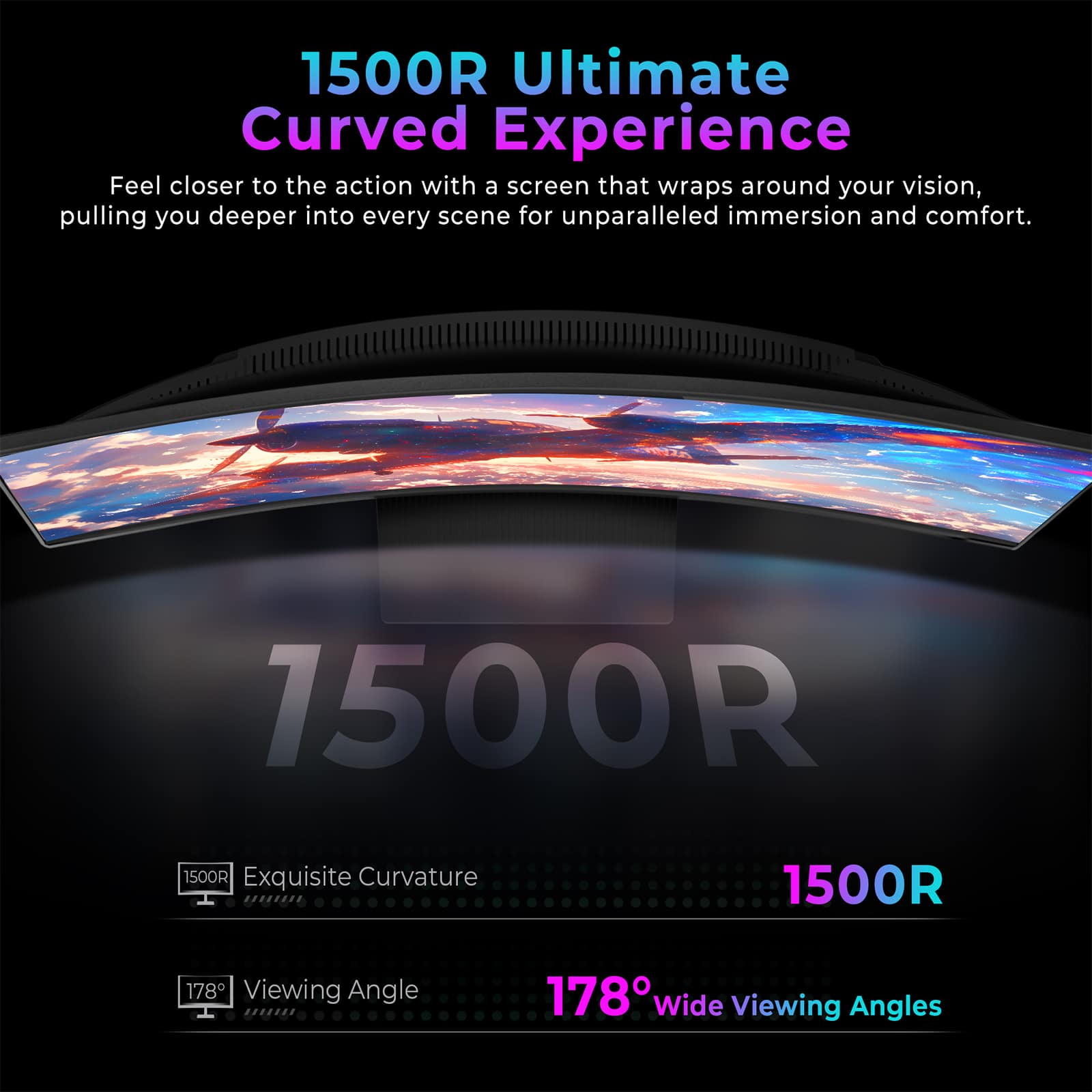 1500R Ultimate Curved Experience
Feel closer to the action with a screen that wraps around your vision, pulling you deeper into every scene for unparalleled immersion and comfort.
1500R Exquisite Curvature
178° Viewing Angle
178° Wide Viewing Angles