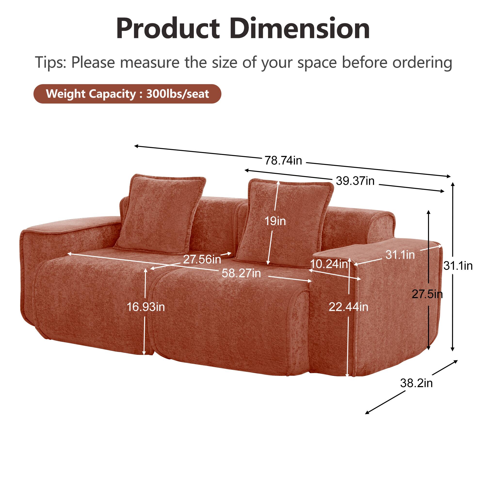 Product Dimension  
Tips: Please measure the size of your space before ordering  
Weight Capacity: 300lbs/seat  

78.74in  
39.37in  
19in  
27.56in  
58.27in  
10.24in  
31.1in  
31.1in  
16.93in  
22.44in  
27.5in  
38.2in