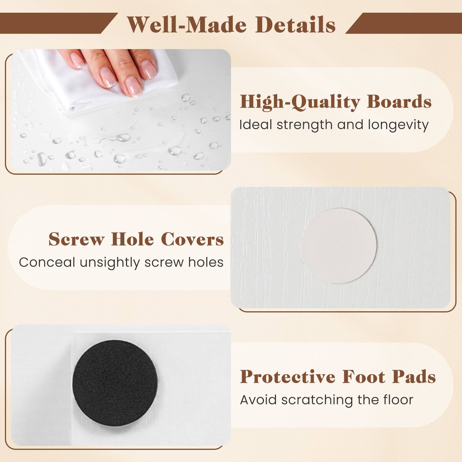 Well-Made Details

High-Quality Boards
Ideal strength and longevity

Screw Hole Covers
Conceal unsightly screw holes

Protective Foot Pads
Avoid scratching the floor