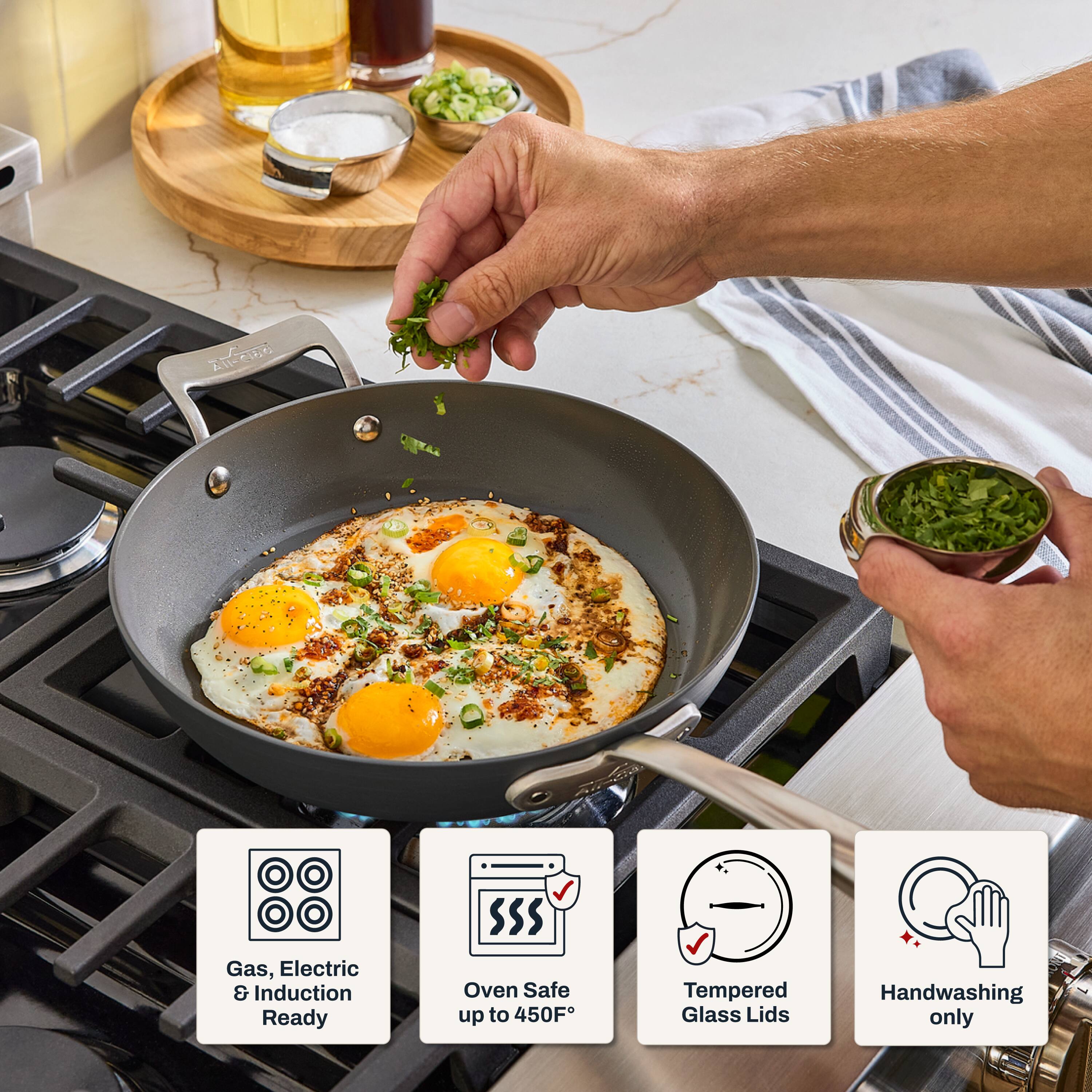 All-Clad  
Gas, Electric & Induction Ready  
Oven Safe up to 450°F  
Tempered Glass Lids  
Handwashing only