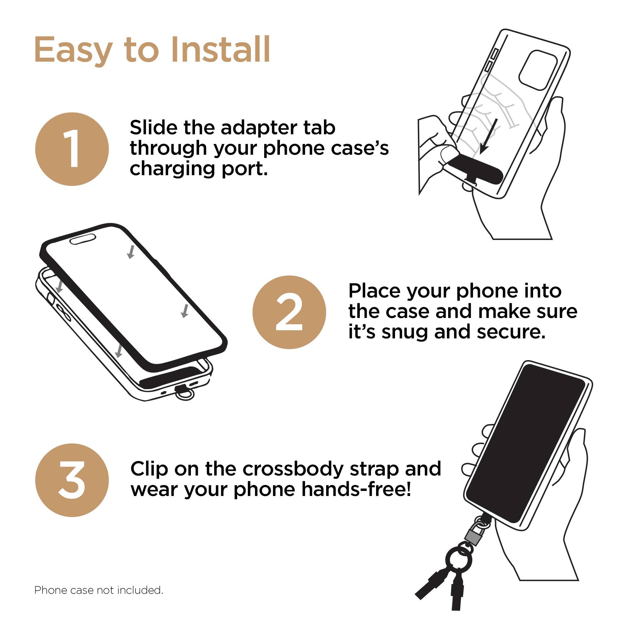 Easy to Install

1. Slide the adapter tab through your phone case's charging port.
2. Place your phone into the case and make sure it's snug and secure.
3. Clip on the crossbody strap and wear your phone hands-free!

Phone case not included.