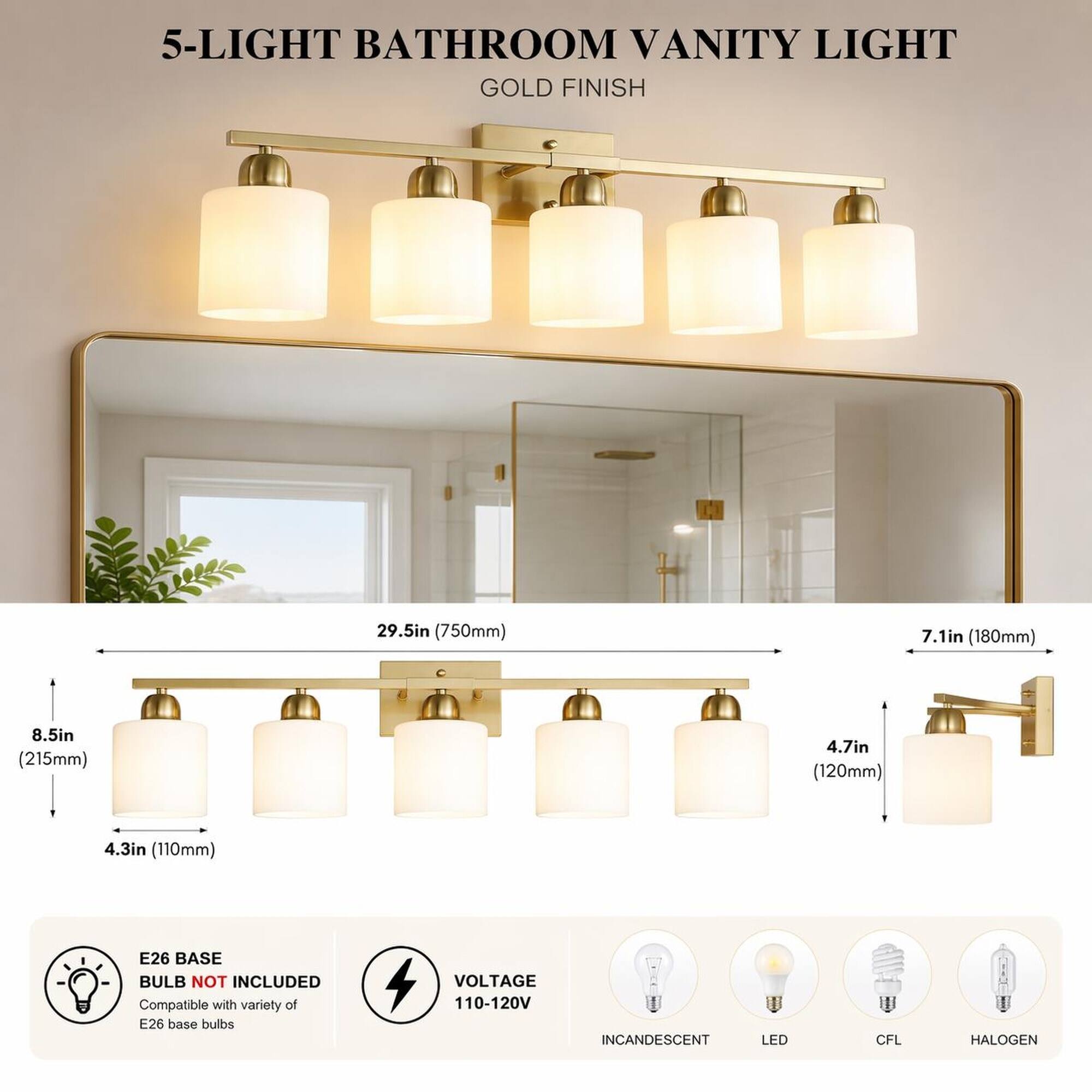 5-LIGHT BATHROOM VANITY LIGHT GOLD FINISH

29.5in (750mm)
7.1in (180mm)
8.5in (215mm)
4.7in (120mm)
4.3in (110mm)

E26 BASE BULB NOT INCLUDED
Compatible with variety of E26 base bulbs

VOLTAGE 110-120V

INCANDESCENT
LED
CFL
HALOGEN