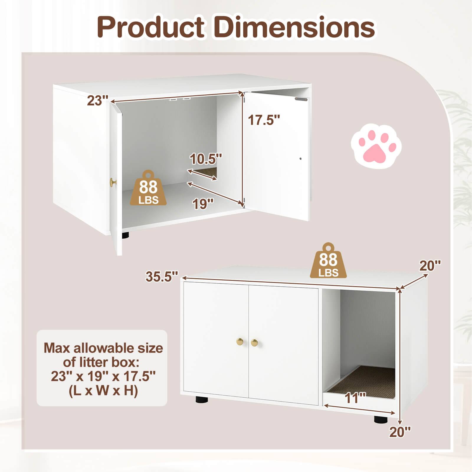 Product Dimensions:  
- 23" x 17.5" x 10.5" (L x W x H)  
- 88 LBS  
- 19" x 35.5" x 88 LBS  
- 20" x 11" x 20"  

Max allowable size of litter box: 23" x 19" x 17.5" (L x W x H)