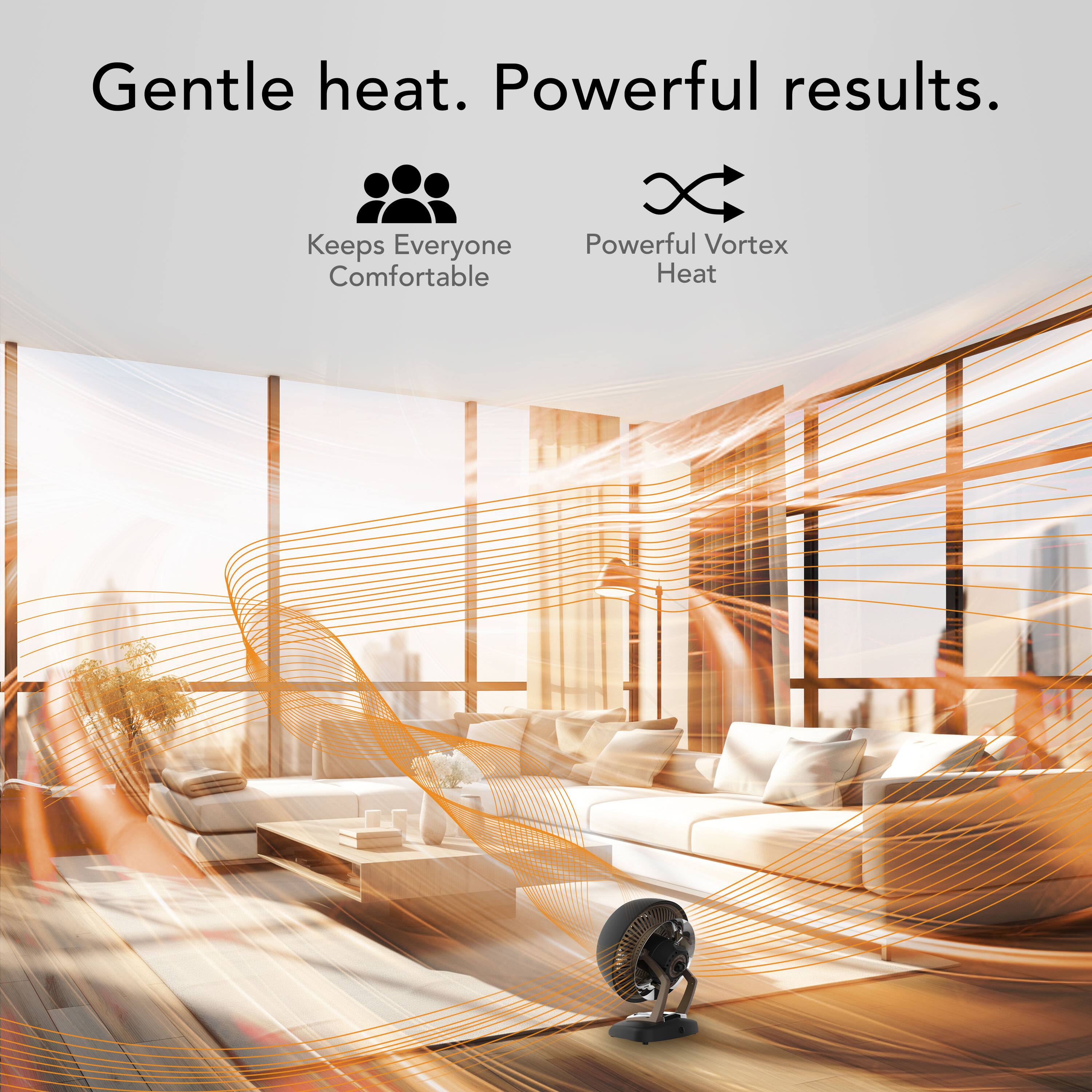 Gentle heat. Powerful results. Keeps everyone comfortable. Powerful vortex heat.