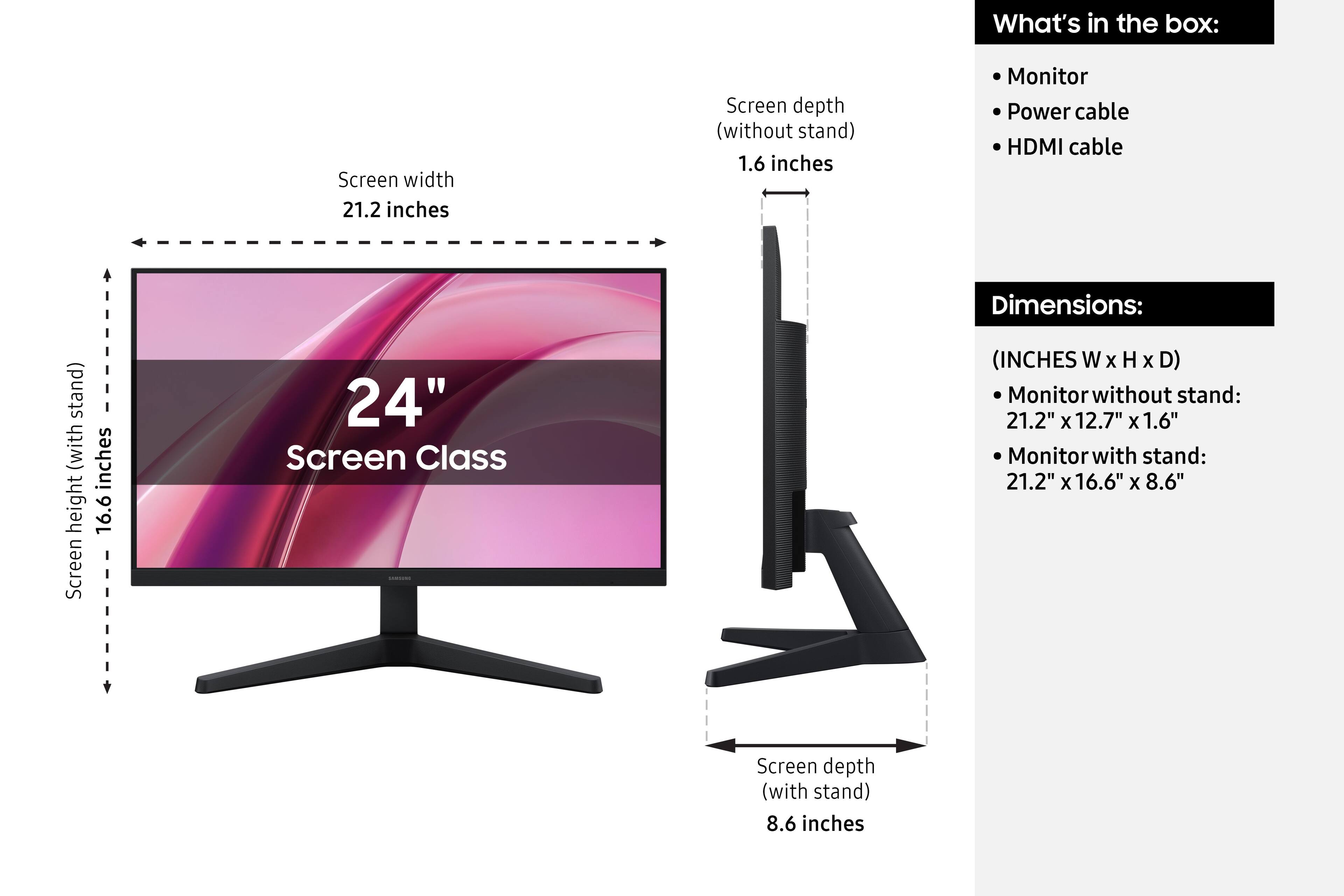 What's in the box:
- Monitor
- Power cable
- HDMI cable

Dimensions:
(INCHES W x H x D)
- Monitor without stand: 21.2" x 12.7" x 1.6"
- Monitor with stand: 21.2" x 16.6" x 8.6"

Screen width: 21.2 inches
Screen depth (without stand): 1.6 inches
Screen height (with stand): 16.6 inches
Screen depth (with stand): 8.6 inches