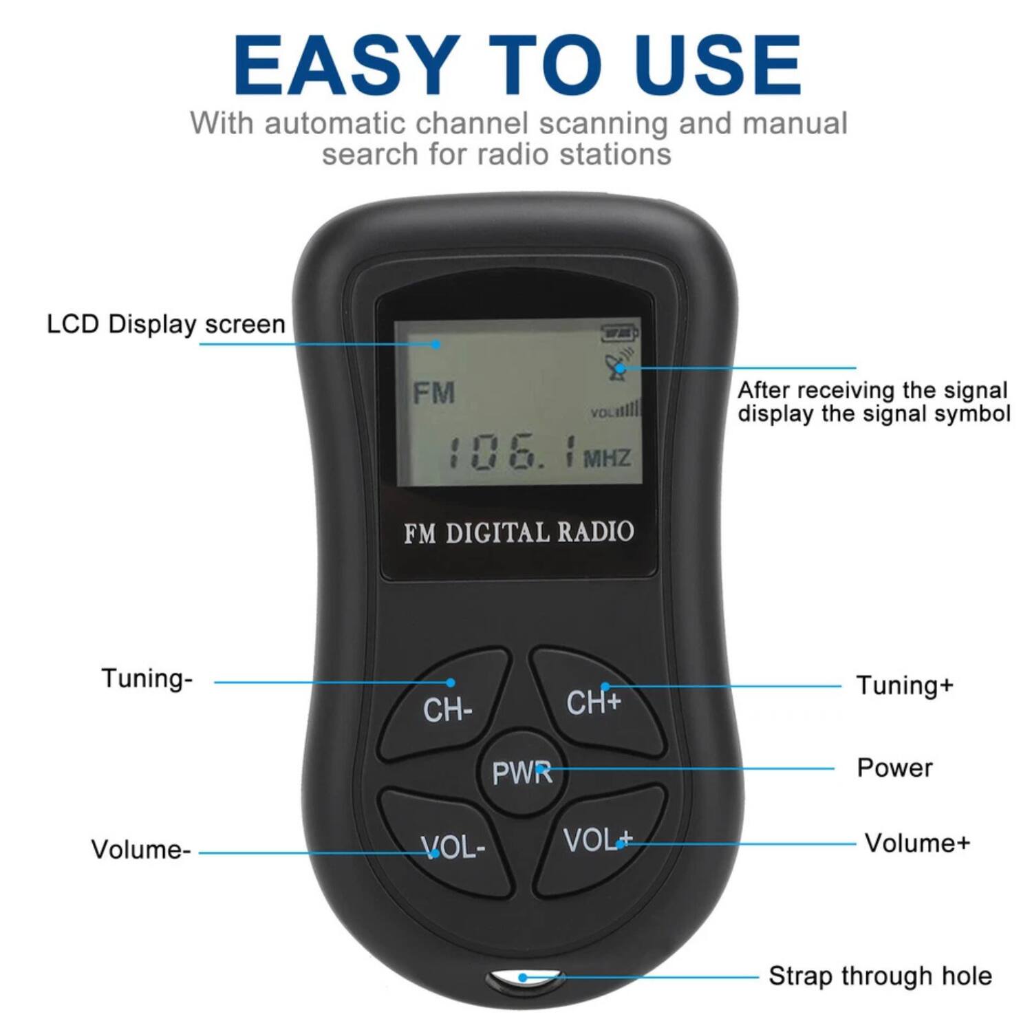 EASY TO USE  
With automatic channel scanning and manual search for radio stations  

LCD Display screen  
FM 106.1 MHz  
FM DIGITAL RADIO  

Tuning- CH-  
Tuning+ CH+  
Power PWR  
Volume- VOL-  
Volume+ VOL+  

After receiving the signal display the signal symbol  

Strap through hole