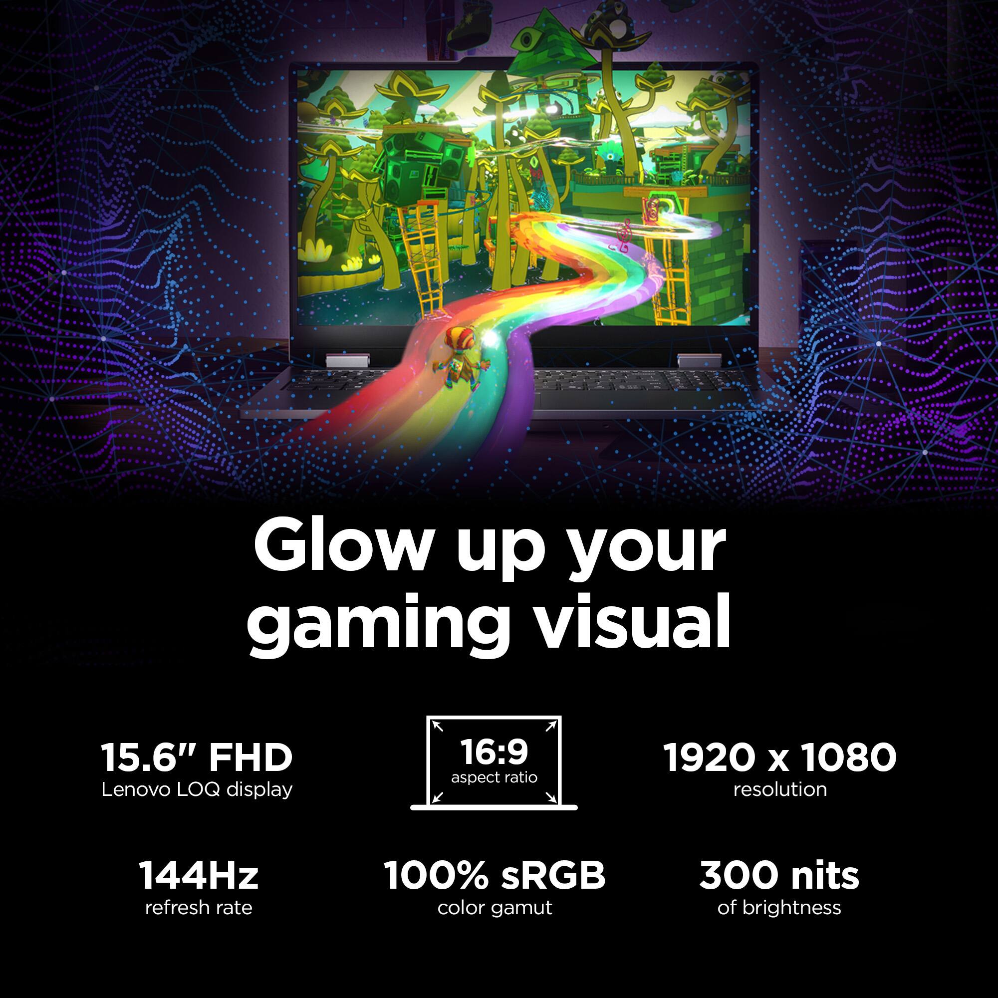 Glow up your gaming visual

15.6" FHD Lenovo LOQ display

16:9 aspect ratio

1920 x 1080 resolution

144Hz refresh rate

100% sRGB color gamut

300 nits of brightness