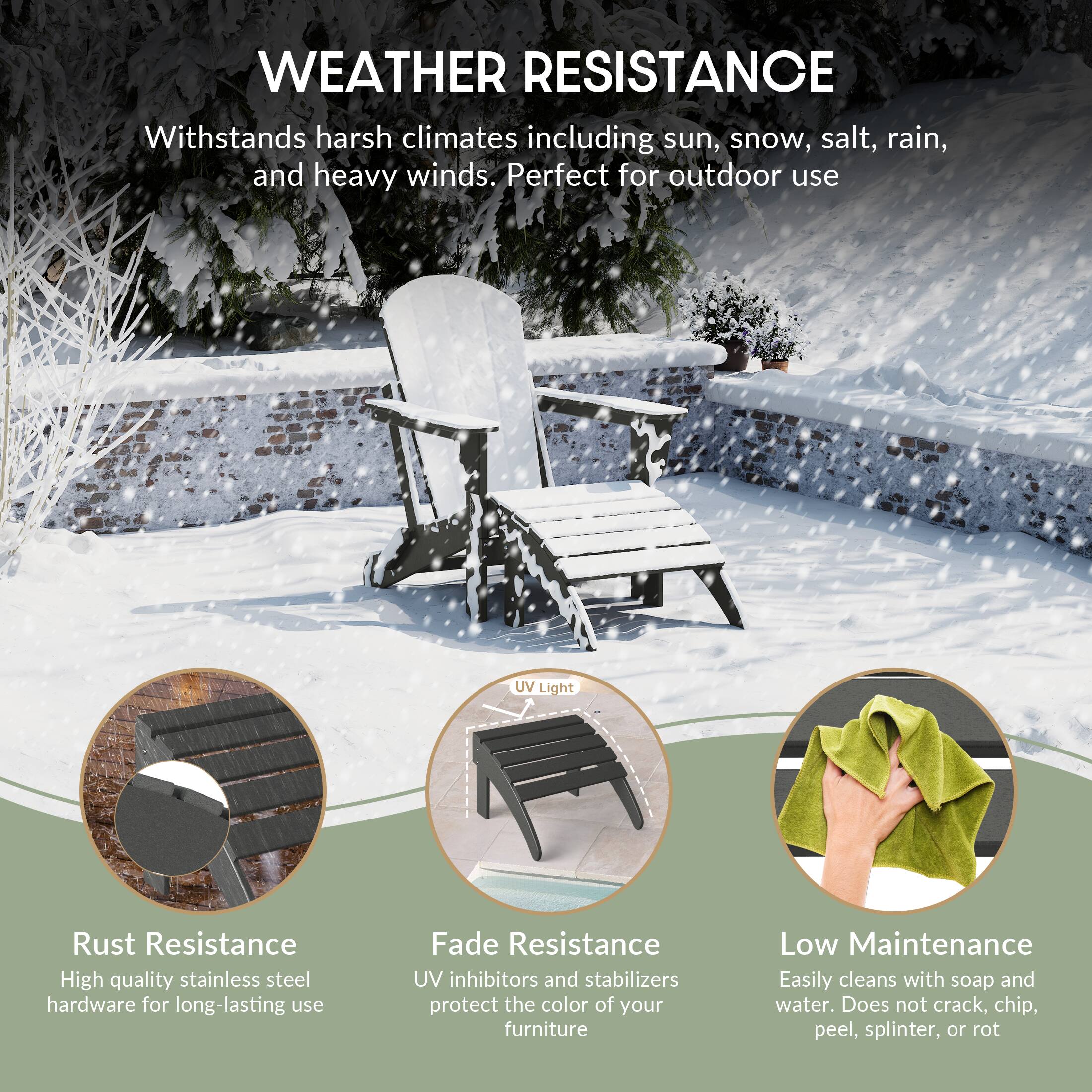 WEATHER RESISTANCE  
Withstands harsh climates including sun, snow, salt, rain, and heavy winds. Perfect for outdoor use

UV Light

Rust Resistance  
High quality stainless steel hardware for long-lasting use

Fade Resistance  
UV inhibitors and stabilizers protect the color of your furniture

Low Maintenance  
Easily cleans with soap and water. Does not crack, chip, peel, splinter, or rot