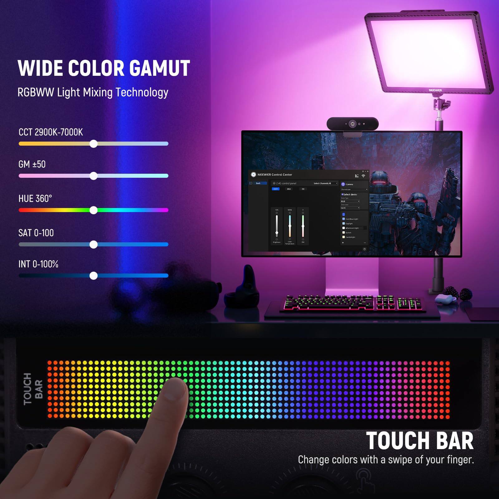 WIDE COLOR GAMUT  
RGBWW Light Mixing Technology  
CCT 2900K-7000K  
GM ±50  
HUE 360°  
SAT 0-100  
INT 0-100%  

TOUCH BAR  
Change colors with a swipe of your finger.