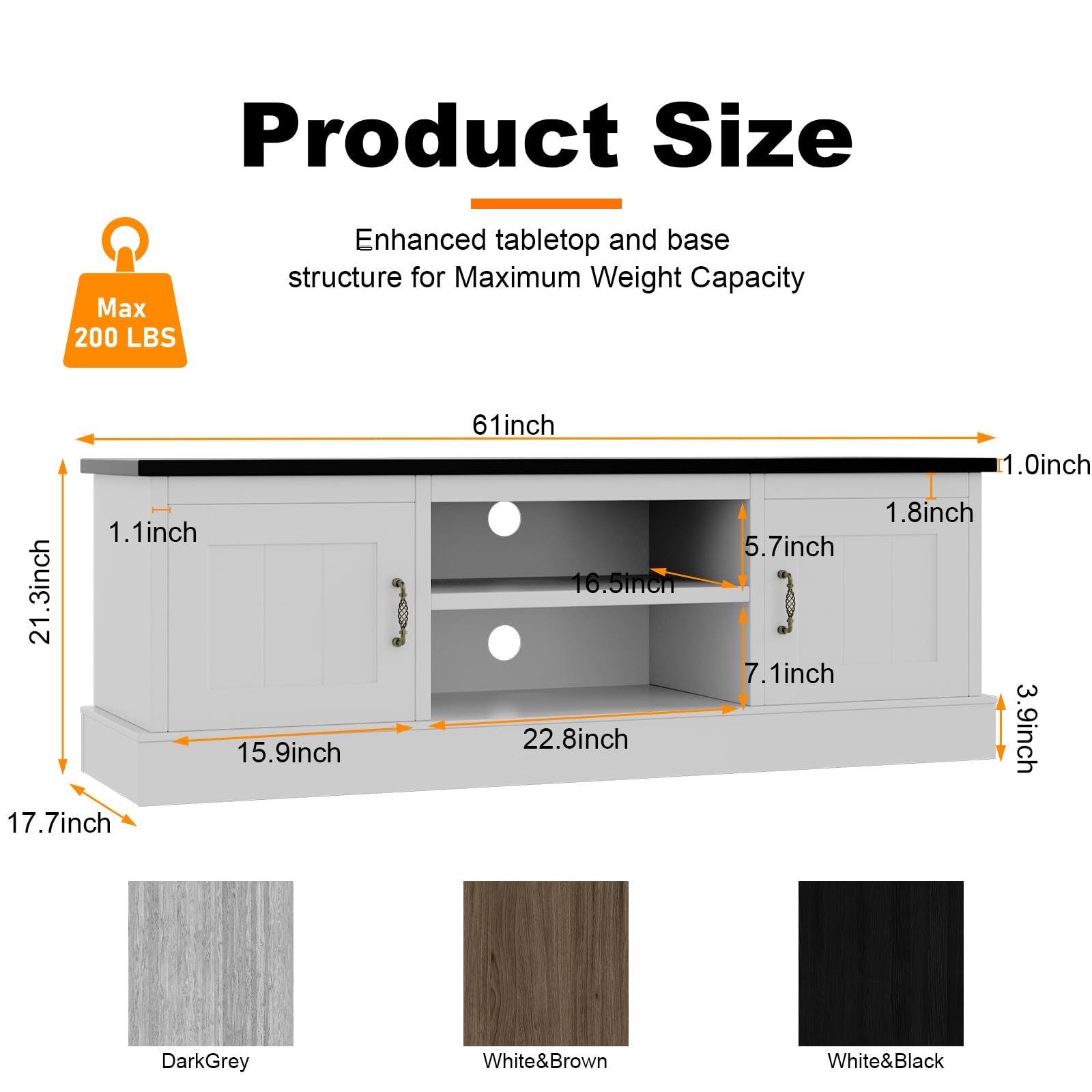 Product Size

Enhanced tabletop and base structure for Maximum Weight Capacity

Max 200 LBS

- 61 inch (length)
- 21.3 inch (height)
- 17.7 inch (depth)
- 1.1 inch (top thickness)
- 15.9 inch (base width)
- 22.8 inch (base depth)
- 1.0 inch (shelf thickness)
- 1.8 inch (shelf spacing)
- 5.7 inch (shelf height)
- 7.1 inch (shelf height)
- 3.9 inch (leg height)

Colors:
- DarkGrey
- White&Brown
- White&Black