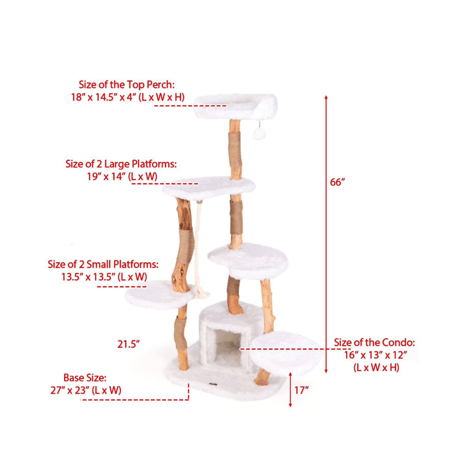Size of the Top Perch: 18" x 14.5" x 4" (L x W x H)  
Size of 2 Large Platforms: 19" x 14" (L x W)  
Size of 2 Small Platforms: 13.5" x 13.5" (L x W)  
Base Size: 27" x 23" (L x W)  
Size of the Condo: 16" x 13" x 12" (L x W x H)