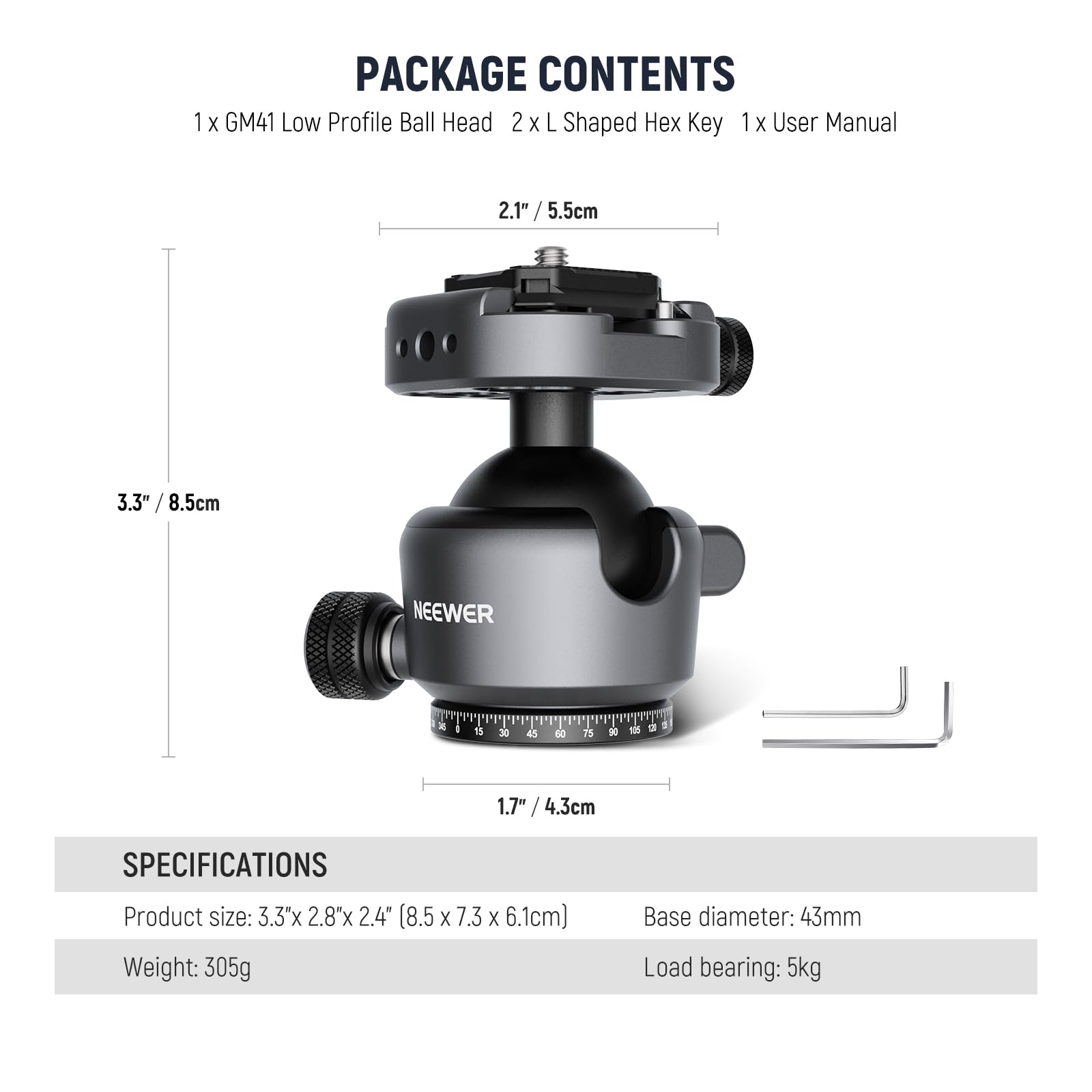 PACKAGE CONTENTS  
1 x GM41 Low Profile Ball Head  
2 x L Shaped Hex Key  
1 x User Manual  

2.1" / 5.5cm  
3.3" / 8.5cm  
1.7" / 4.3cm  

SPECIFICATIONS  
Product size: 3.3" x 2.8" x 2.4" (8.5 x 7.3 x 6.1cm)  
Weight: 305g  
Base diameter: 43mm  
Load bearing: 5kg
