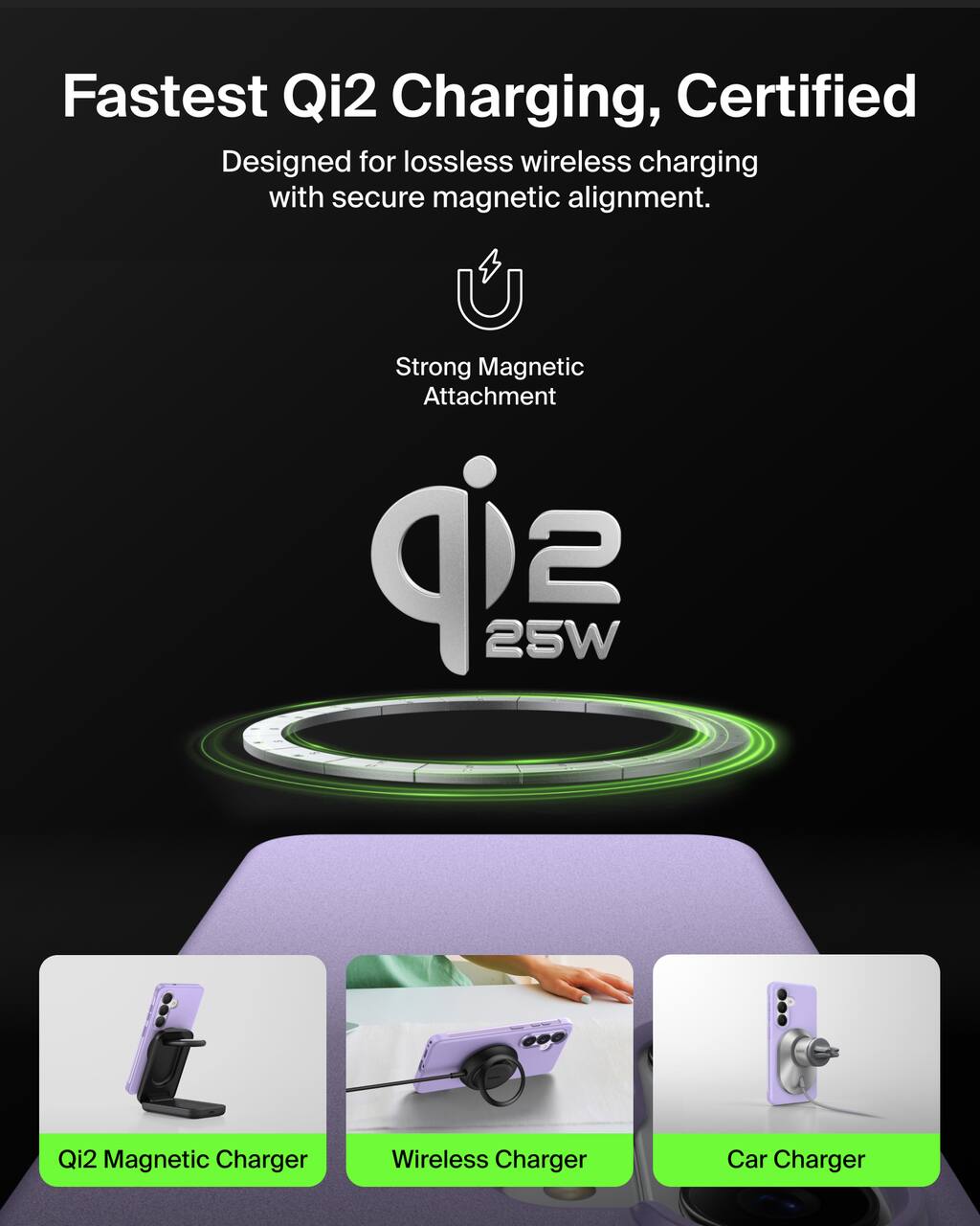 Fastest Qi2 Charging, Certified  
Designed for lossless wireless charging with secure magnetic alignment.  
Strong Magnetic Attachment  

Qi2 25W  

Qi2 Magnetic Charger  
Wireless Charger  
Car Charger