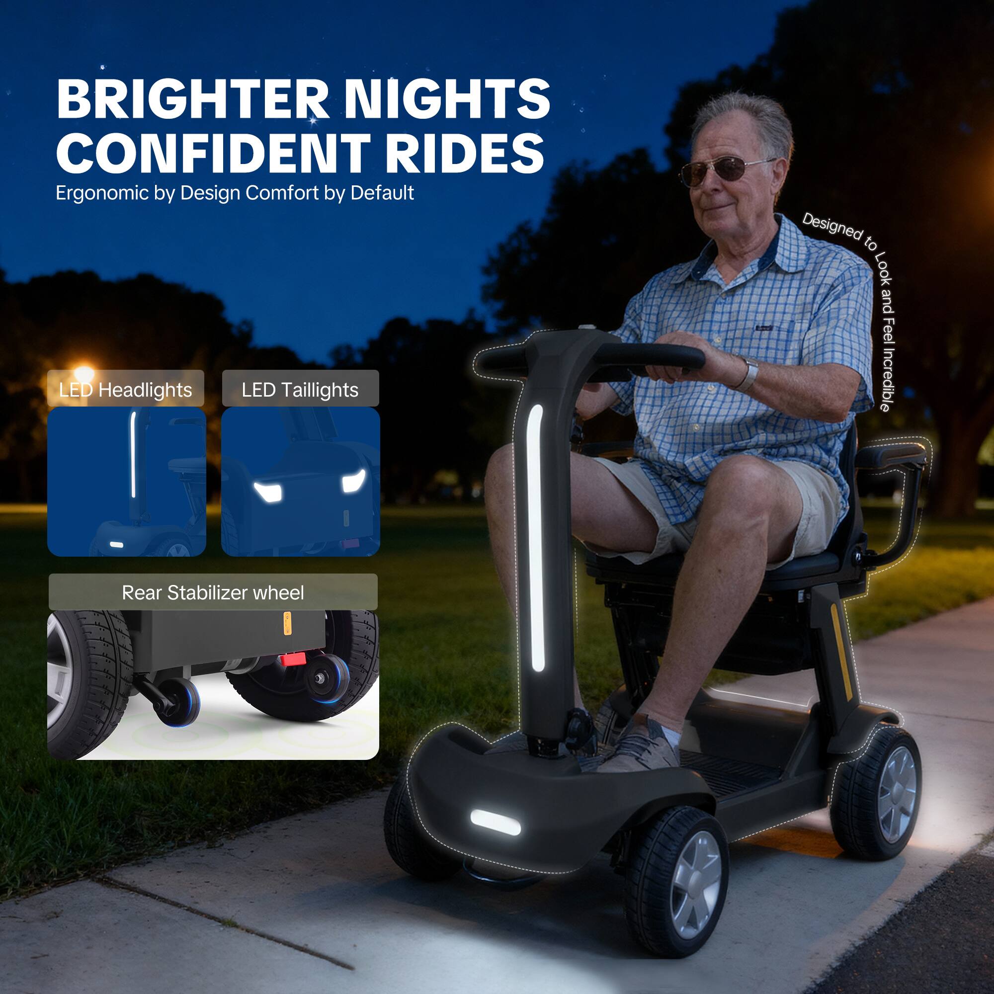 BRIGHTER NIGHTS  
CONFIDENT RIDES  
Ergonomic by Design  
Comfort by Default  

LED Headlights  
LED Taillights  
Rear Stabilizer wheel  

Designed to Look and Feel Incredible