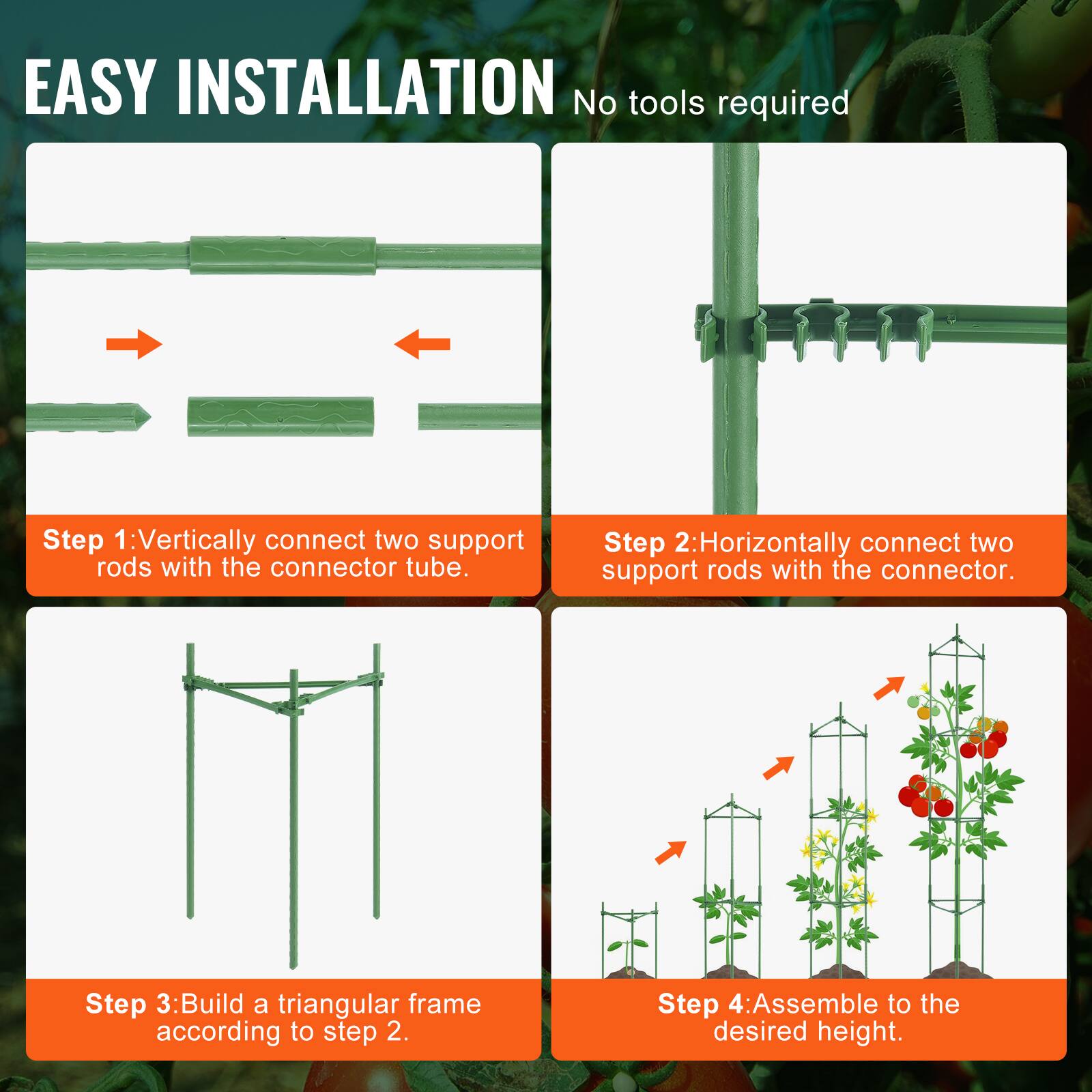EASY INSTALLATION No tools required
Step 1: Vertically connect two support rods with the connector tube.
Step 2: Horizontally connect two support rods with the connector.
Step 3: Build a triangular frame according to step 2.
Step 4: Assemble to the desired height.