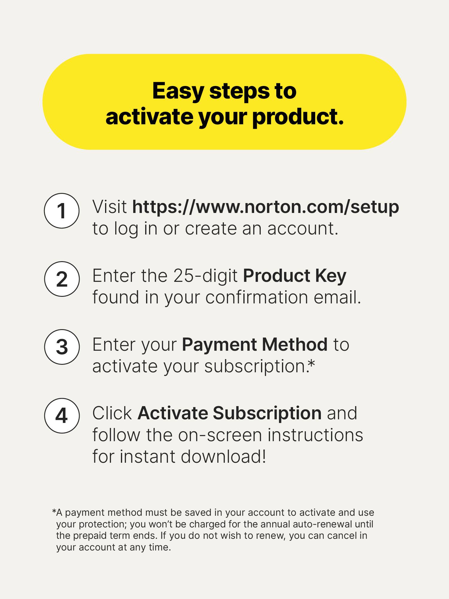 Easy steps to activate your product.

1. Visit https://www.norton.com/setup to log in or create an account.
2. Enter the 25-digit Product Key found in your confirmation email.
3. Enter your Payment Method to activate your subscription*
4. Click Activate Subscription and follow the on-screen instructions for instant download!

*A payment method must be saved in your account to activate and use your protection; you won't be charged for the annual auto-renewal until the prepaid term ends. If you do not wish to renew, you can cancel in your account at any time.