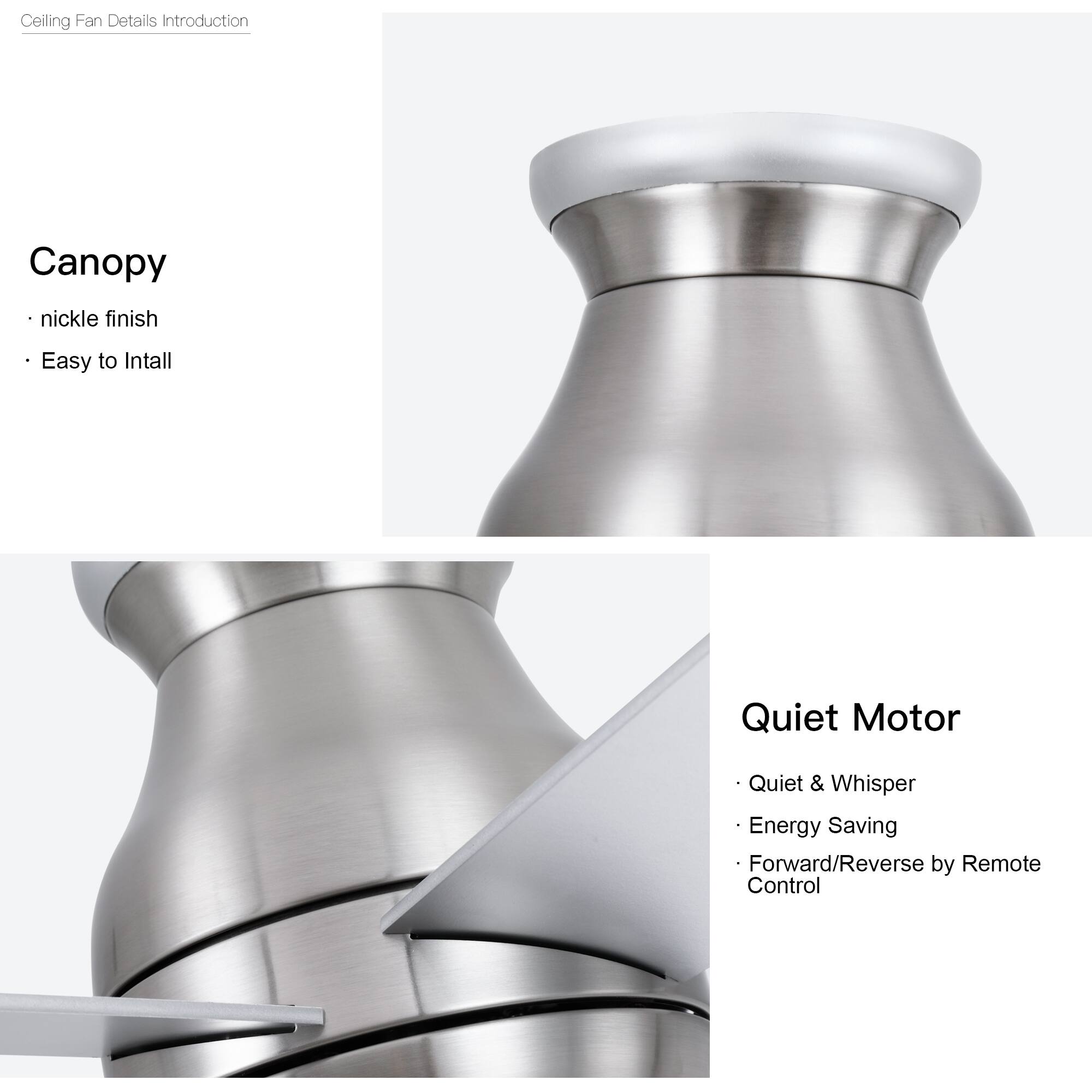 Ceiling Fan Details Introduction

Canopy
- Nickel finish
- Easy to Install

Quiet Motor
- Quiet & Whisper
- Energy Saving
- Forward/Reverse by Remote Control