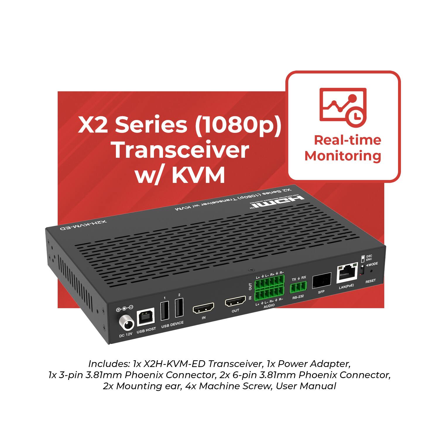 X2 Series (1080p) Transceiver w/ KVM  
Real-time Monitoring  

Includes:  
1x X2H-KVM-ED Transceiver  
1x Power Adapter  
1x 3-pin 3.81mm Phoenix Connector  
2x 6-pin 3.81mm Phoenix Connector  
2x Mounting ear  
4x Machine Screw  
User Manual
