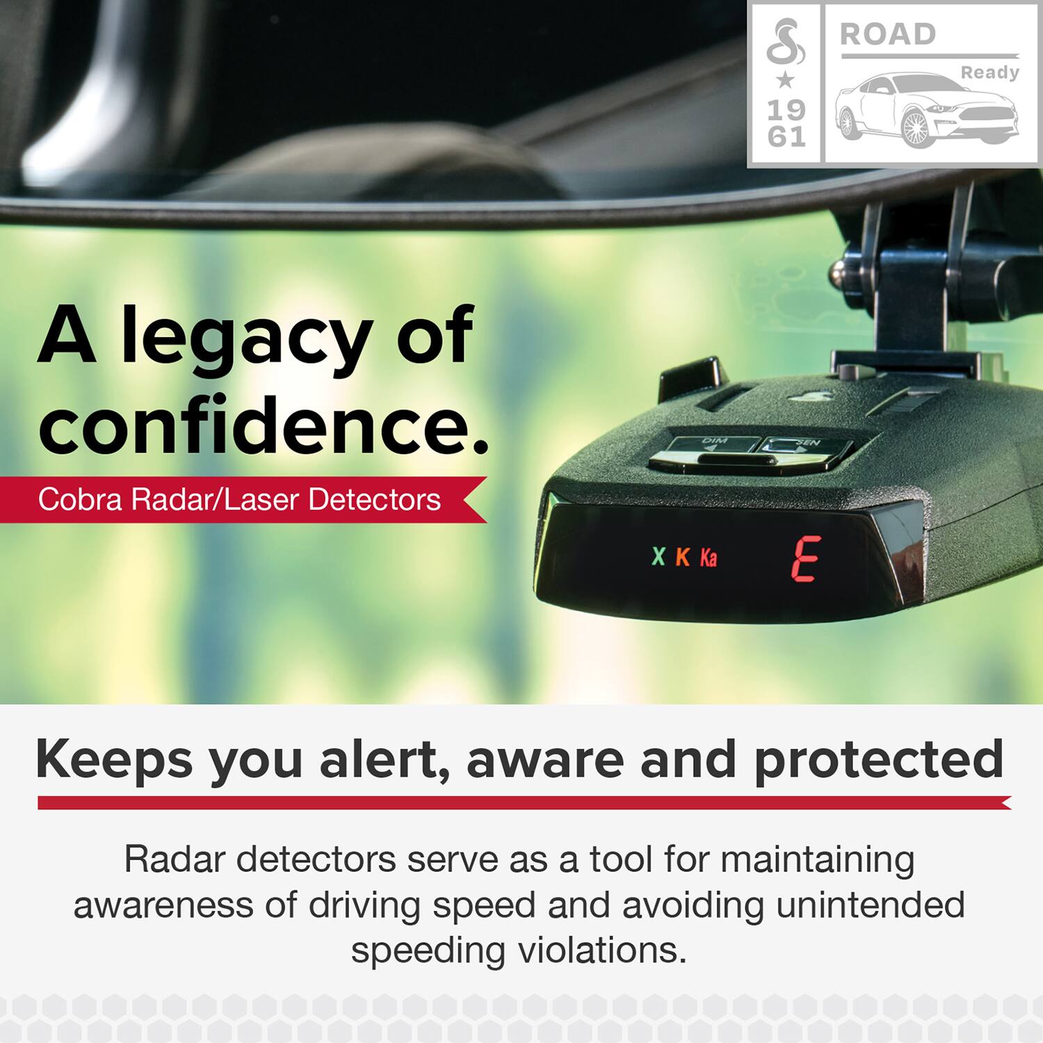 A legacy of confidence.  
Cobra Radar/Laser Detectors  

ROAD Ready  
19 61  

Keeps you alert, aware and protected  
Radar detectors serve as a tool for maintaining awareness of driving speed and avoiding unintended speeding violations.