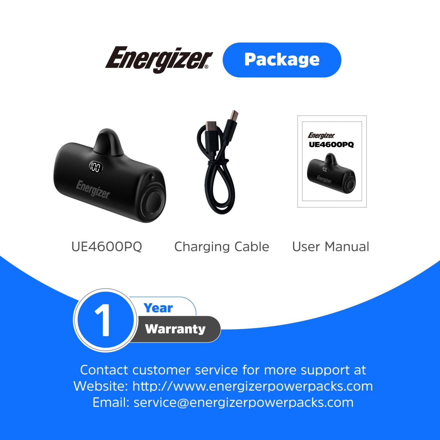 Energizer Package Energizer UE4600PQ Charging Cable User Manual 1 Year Warranty Contact customer service for more support at Website: http://www.energizerpowerpacks.com Email: service@energizerpowerpacks.com