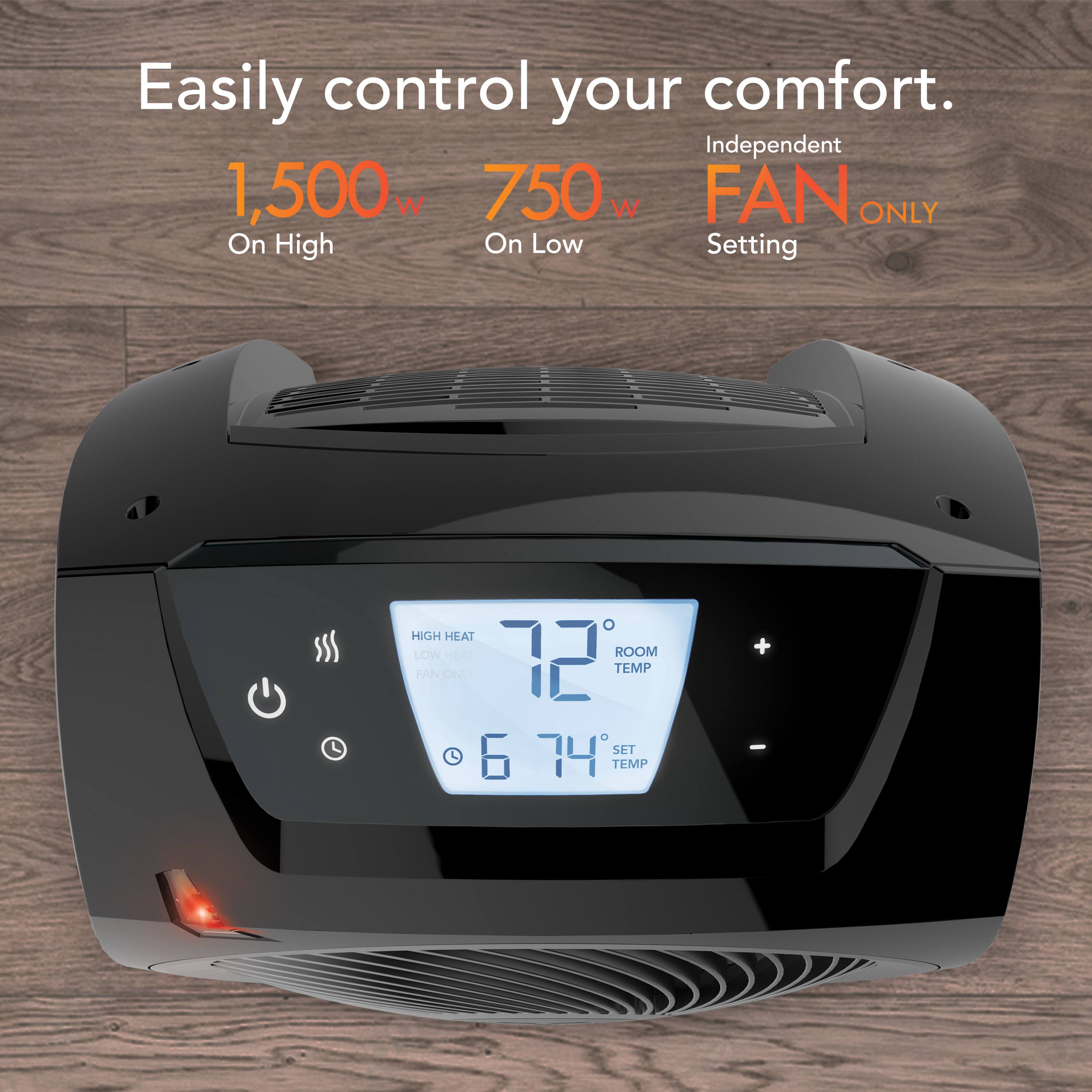 Easily control your comfort.

1,500 W On High  
750 W On Low  
Independent FAN ONLY Setting

HIGH HEAT  
LOW HEAT  
FAN ONLY

ROOM TEMP 72°  
SET TEMP 74°