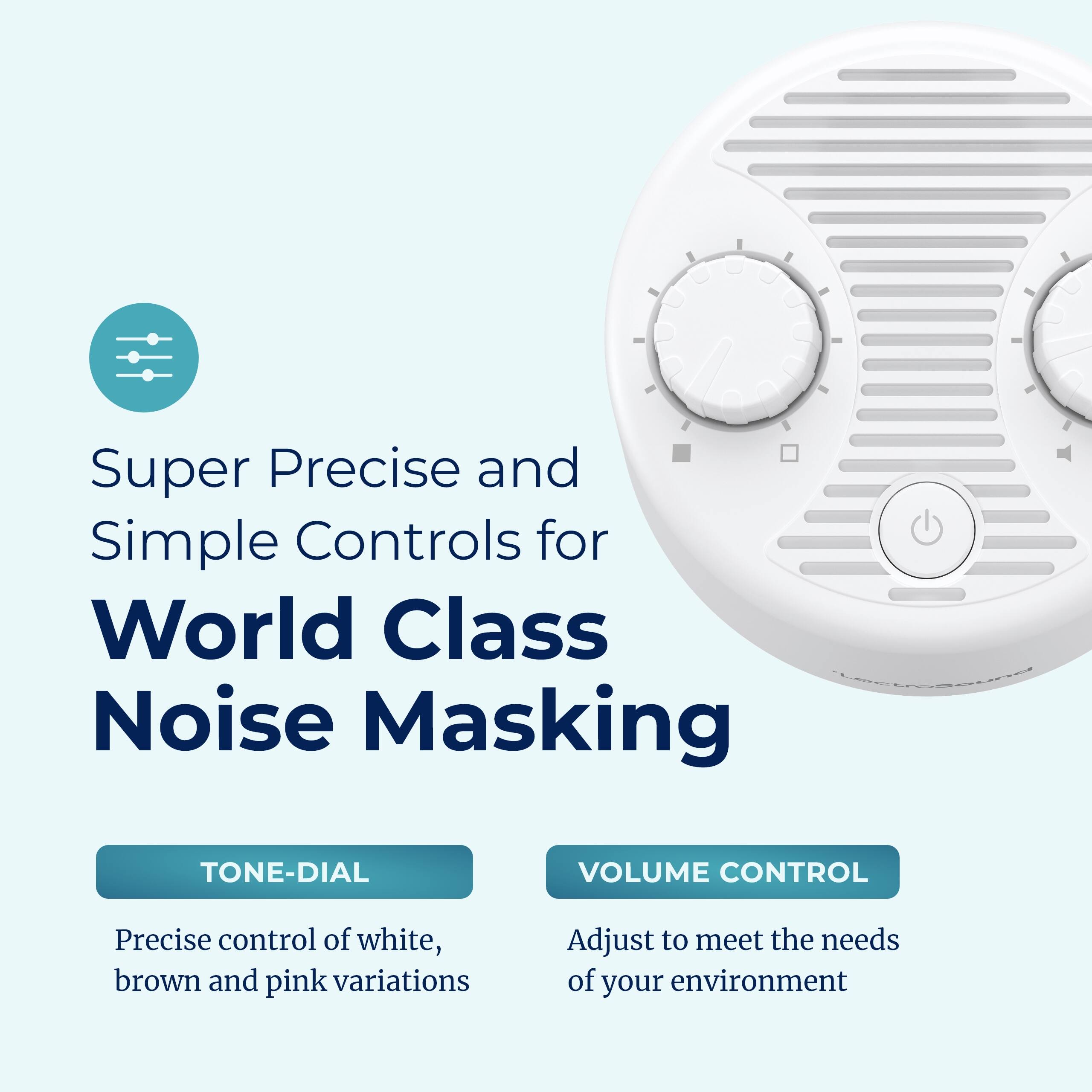 Super Precise and Simple Controls for World Class Noise Masking

TONE-DIAL
Precise control of white, brown and pink variations

VOLUME CONTROL
Adjust to meet the needs of your environment