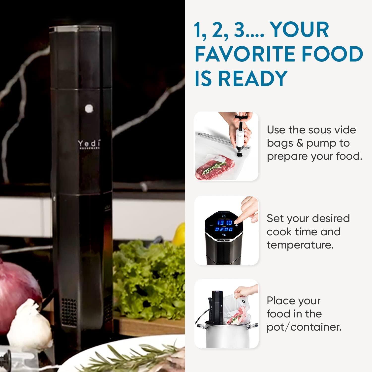 1, 2, 3.... YOUR FAVORITE FOOD IS READY

Use the sous vide bags & pump to prepare your food.

Set your desired cook time and temperature.

Place your food in the pot/container.