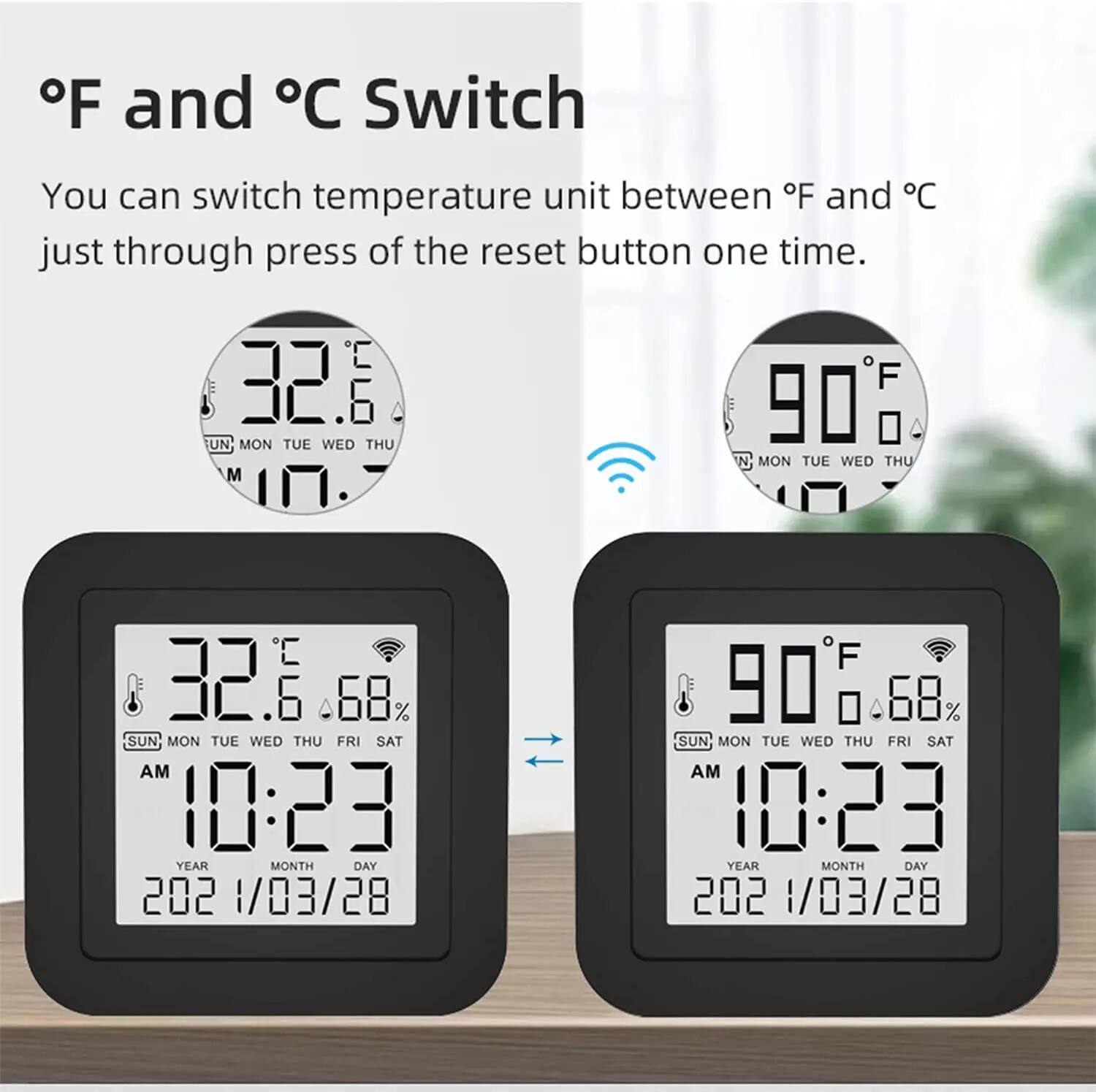 °F and °C Switch  
You can switch temperature unit between °F and °C just through press of the reset button one time.

32.6  
SUN MON TUE WED THU FRI SAT  
AM 10:23  
YEAR MONTH DAY 2021/03/28

90°F  
SUN MON TUE WED THU FRI SAT  
AM 10:23  
YEAR MONTH DAY 2021/03/28