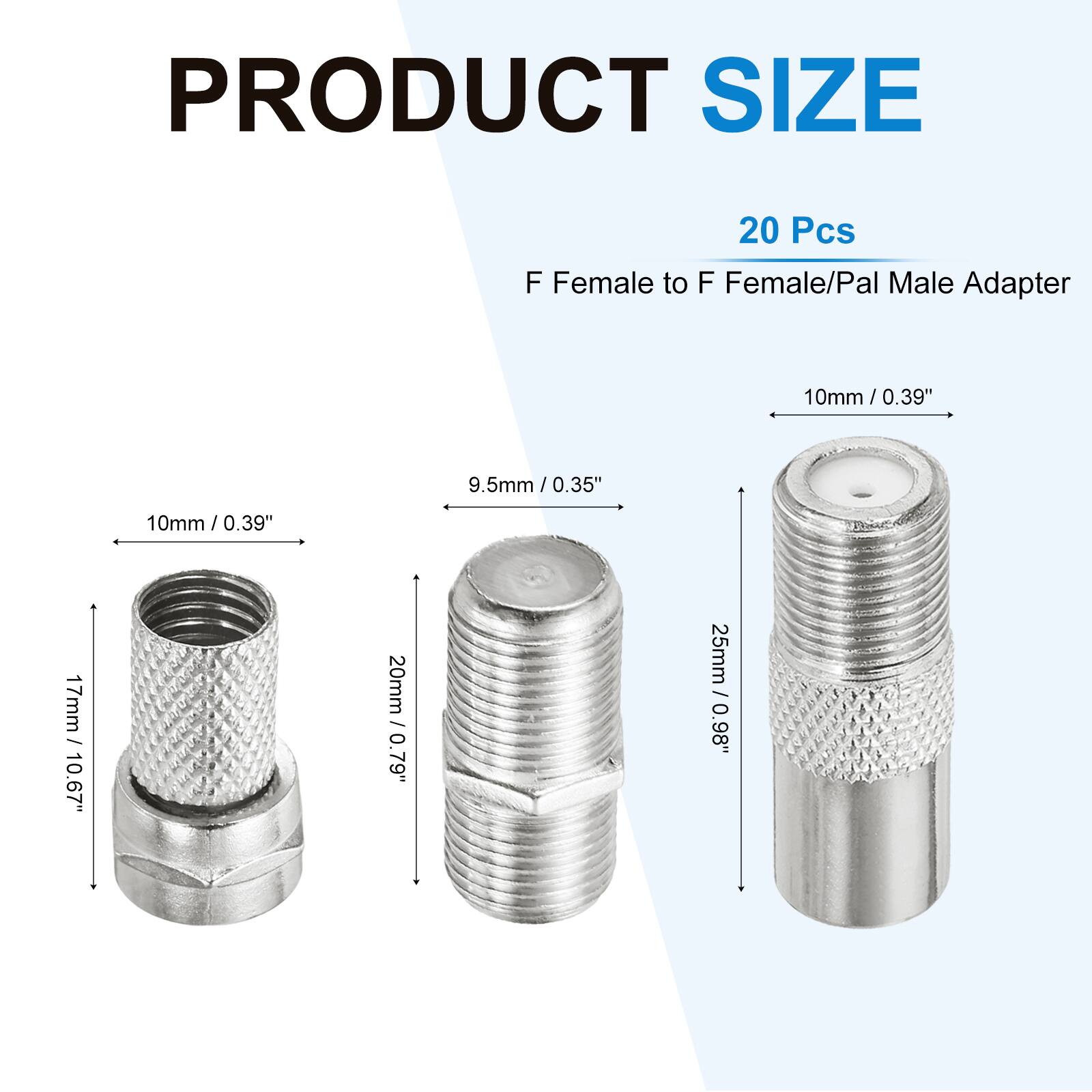 PRODUCT SIZE  
20 Pcs  
F Female to F Female/Pal Male Adapter  
10mm / 0.39"  
9.5mm / 0.35"  
17mm / 10.67"  
20mm / 0.79"  
25mm / 0.98"