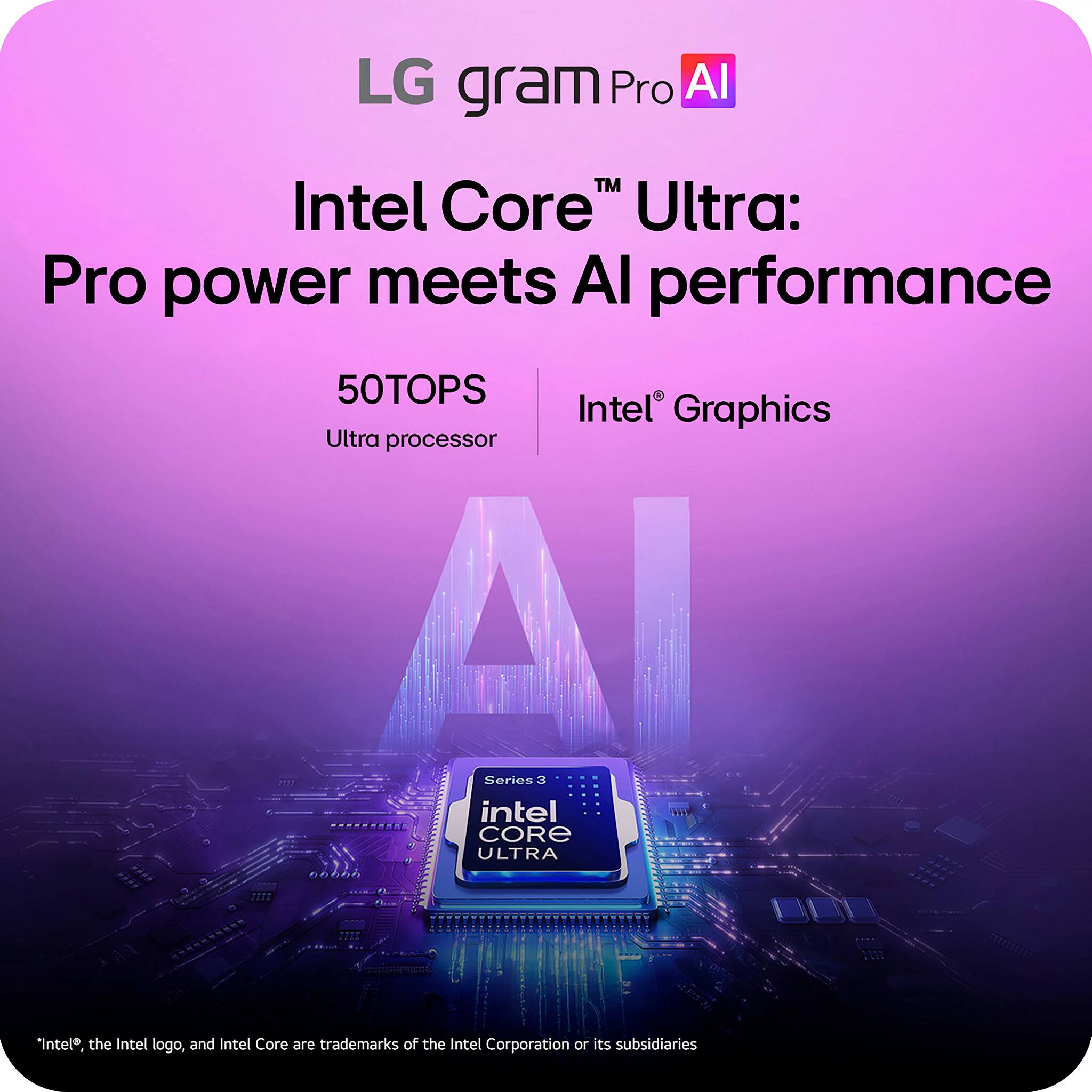 LG gram Pro AI

Intel Core™ Ultra: Pro power meets AI performance

50TOPS
Ultra processor

Intel® Graphics

Series 3
Intel CORE ULTRA

*Intel®, the Intel logo, and Intel Core are trademarks of the Intel Corporation or its subsidiaries