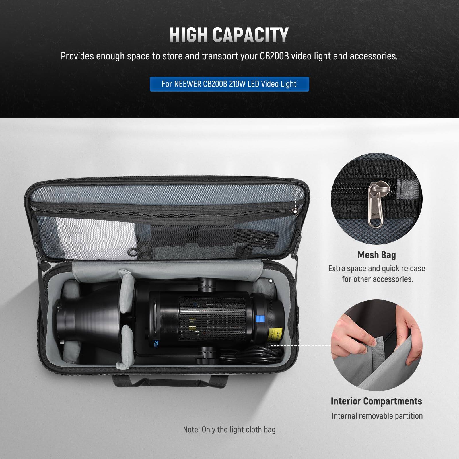 HIGH CAPACITY  
Provides enough space to store and transport your CB200B video light and accessories.  
For NEEWER CB200B 210W LED Video Light  

Mesh Bag  
Extra space and quick release for other accessories.  

Interior Compartments  
Internal removable partition  

Note: Only the light cloth bag