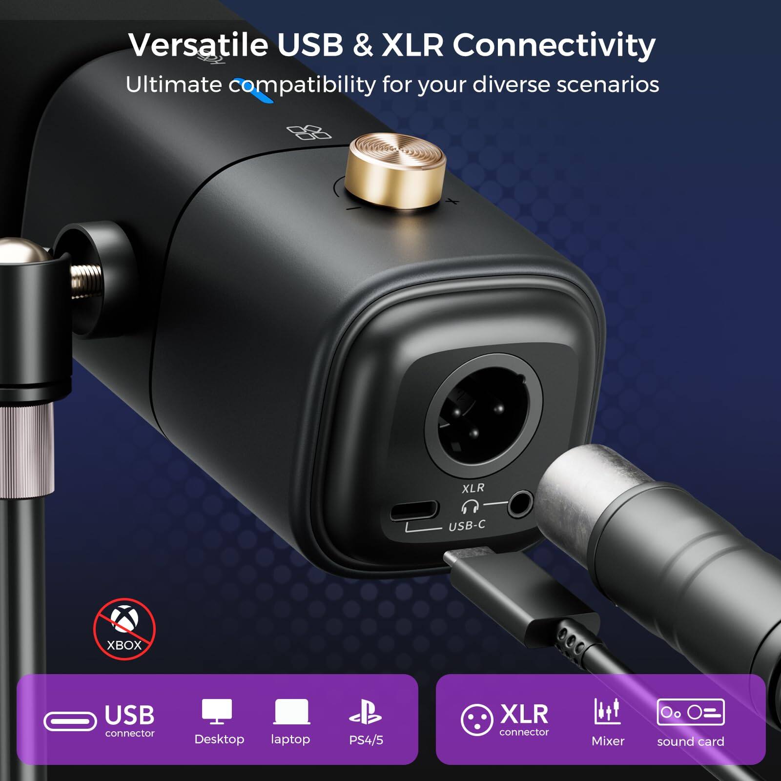 Versatile USB & XLR Connectivity  
Ultimate compatibility for your diverse scenarios  

USB connector  
Desktop laptop PS4/5  

XLR connector  
Mixer sound card  

XBOX (not compatible)