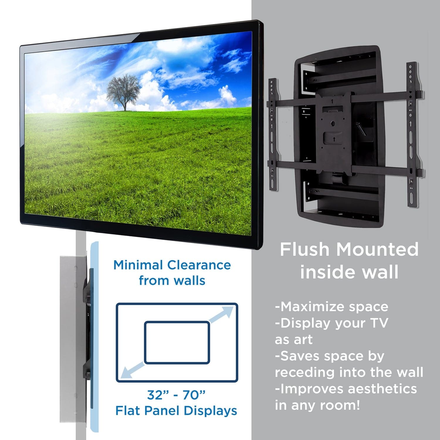 Minimal Clearance from walls  
32" - 70" Flat Panel Displays  

Flush Mounted inside wall  
- Maximize space  
- Display your TV as art  
- Saves space by receding into the wall  
- Improves aesthetics in any room!