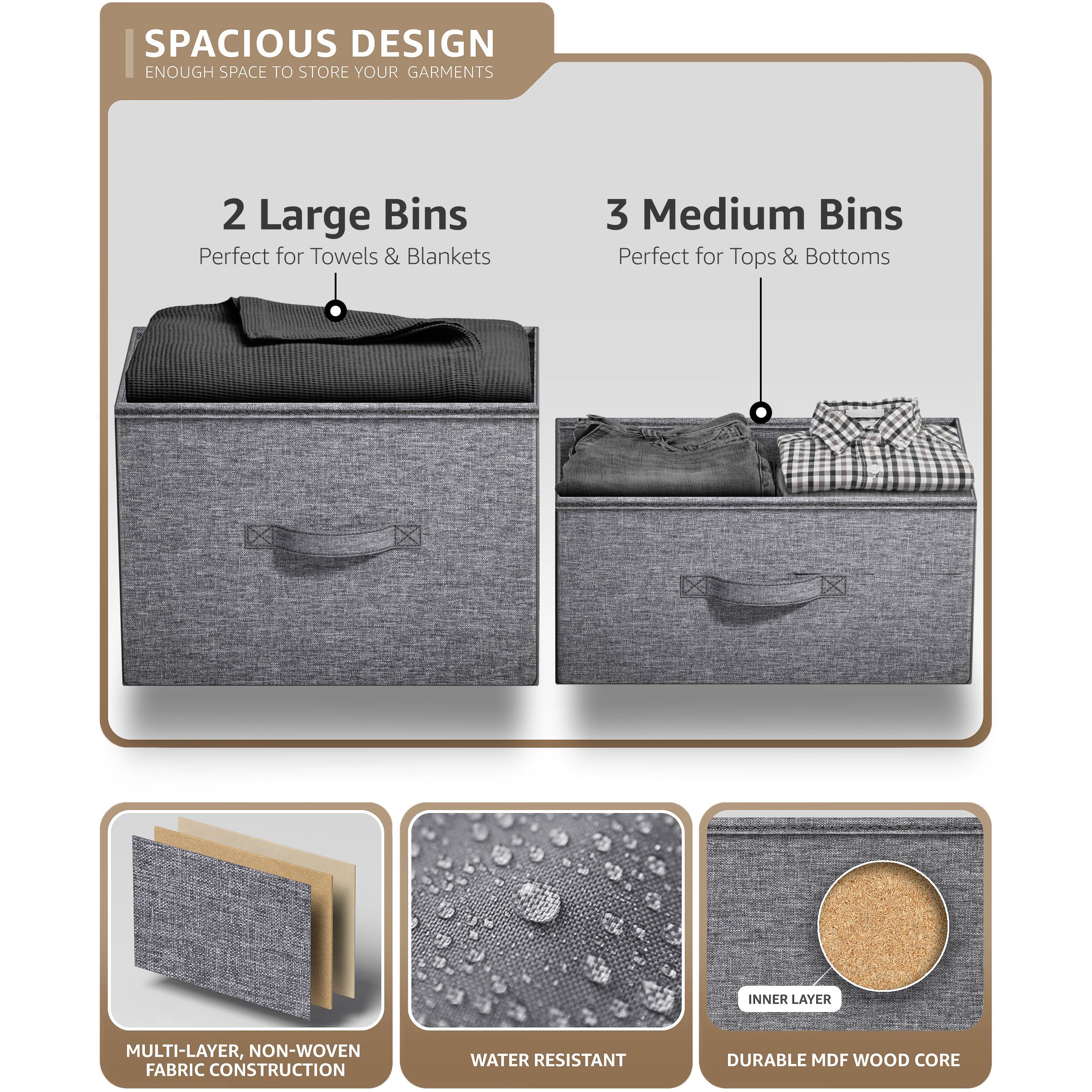 SPACIOUS DESIGN  
ENOUGH SPACE TO STORE YOUR GARMENTS  

2 Large Bins  
Perfect for Towels & Blankets  

3 Medium Bins  
Perfect for Tops & Bottoms  

MULTI-LAYER, NON-WOVEN FABRIC CONSTRUCTION  
WATER RESISTANT  
DURABLE MDF WOOD CORE