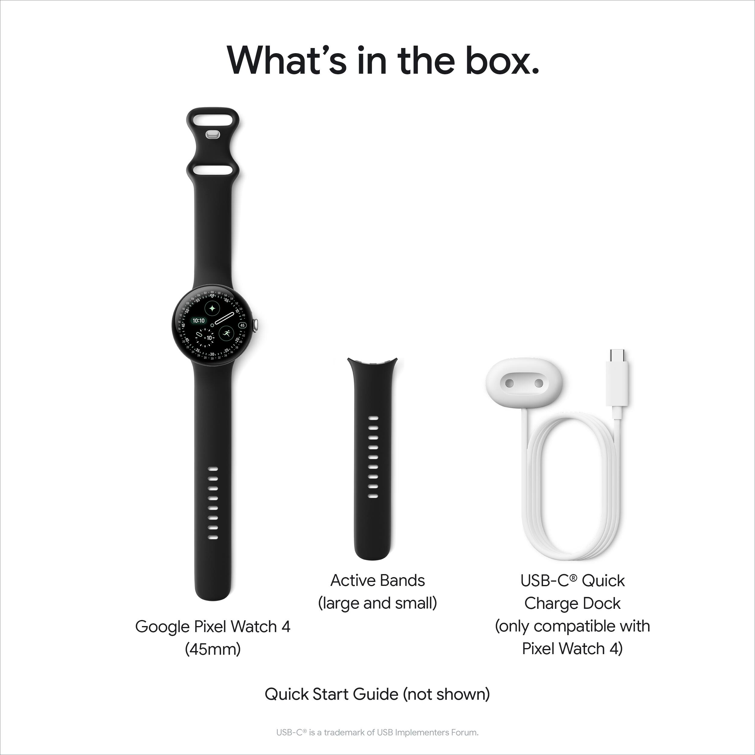 What's in the box.

- Google Pixel Watch 4 (45mm)
- Active Bands (large and small)
- USB-C® Quick Charge Dock (only compatible with Pixel Watch 4)
- Quick Start Guide (not shown)

USB-C® is a trademark of USB Implementers Forum.