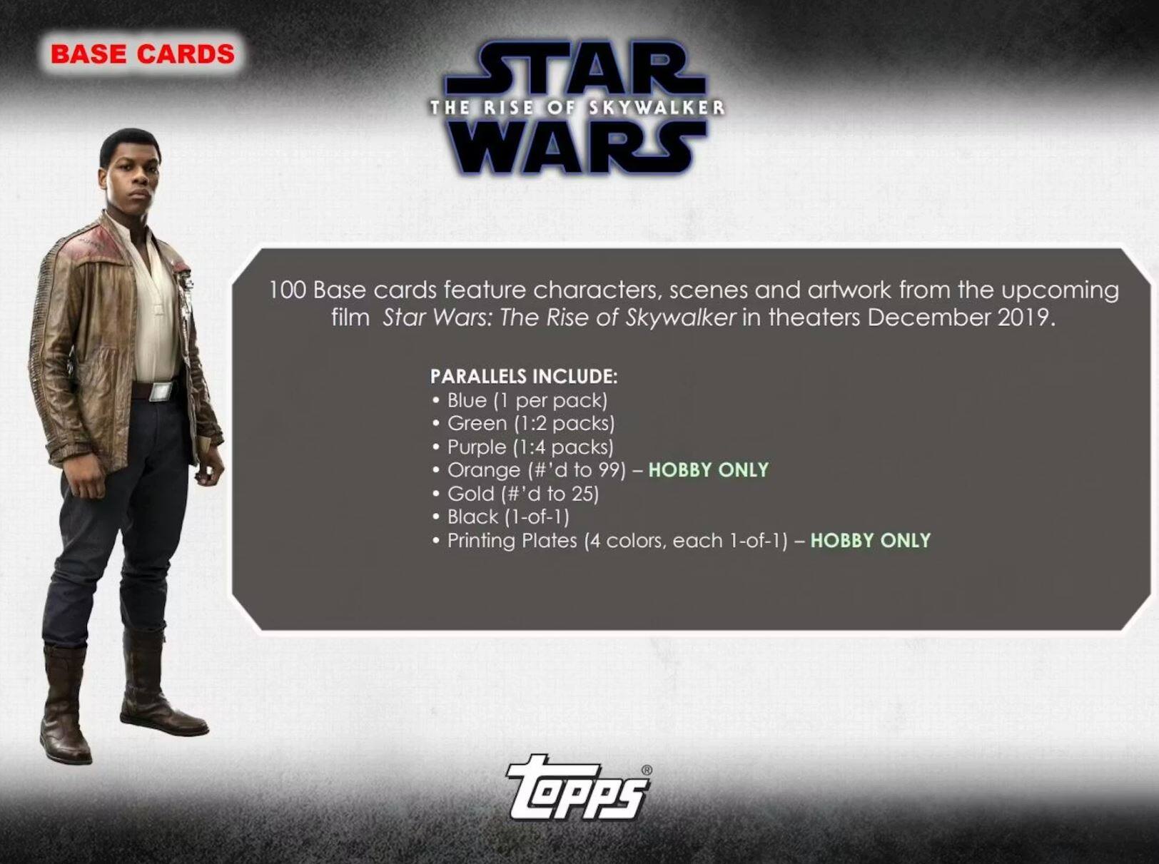 BASE CARDS

100 Base cards feature characters, scenes and artwork from the upcoming film Star Wars: The Rise of Skywalker in theaters December 2019.

PARALLELS INCLUDE:
- Blue (1 per pack)
- Green (1:2 packs)
- Purple (1:4 packs)
- Orange (#'d to 99) - HOBBY ONLY
- Gold (#'d to 25)
- Black (1-of-1)
- Printing Plates (4 colors, each 1-of-1) - HOBBY ONLY

TOPPS
