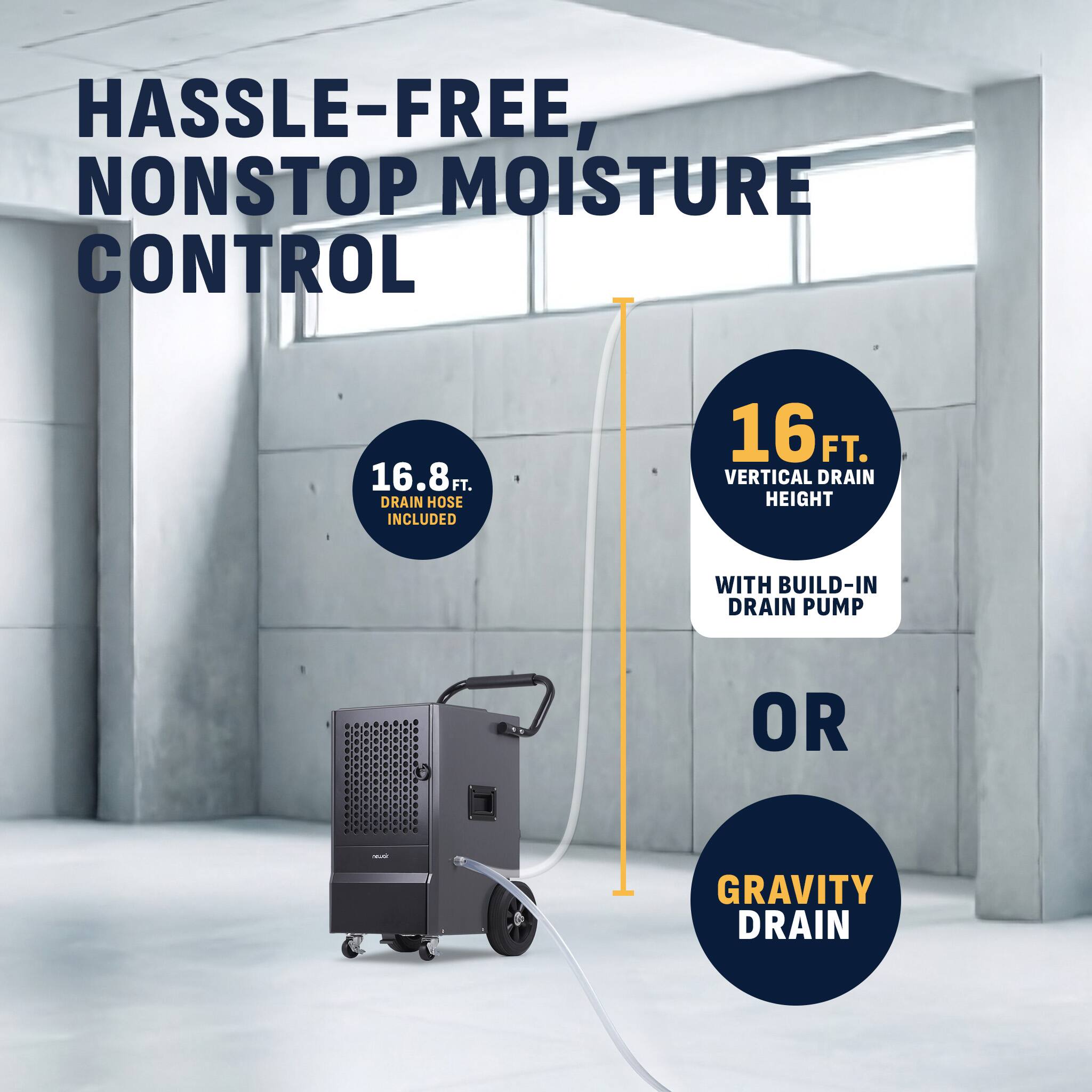 HASSLE-FREE, NONSTOP MOISTURE CONTROL

16.8 FT. DRAIN HOSE INCLUDED

16 FT. VERTICAL DRAIN HEIGHT WITH BUILD-IN DRAIN PUMP OR GRAVITY DRAIN