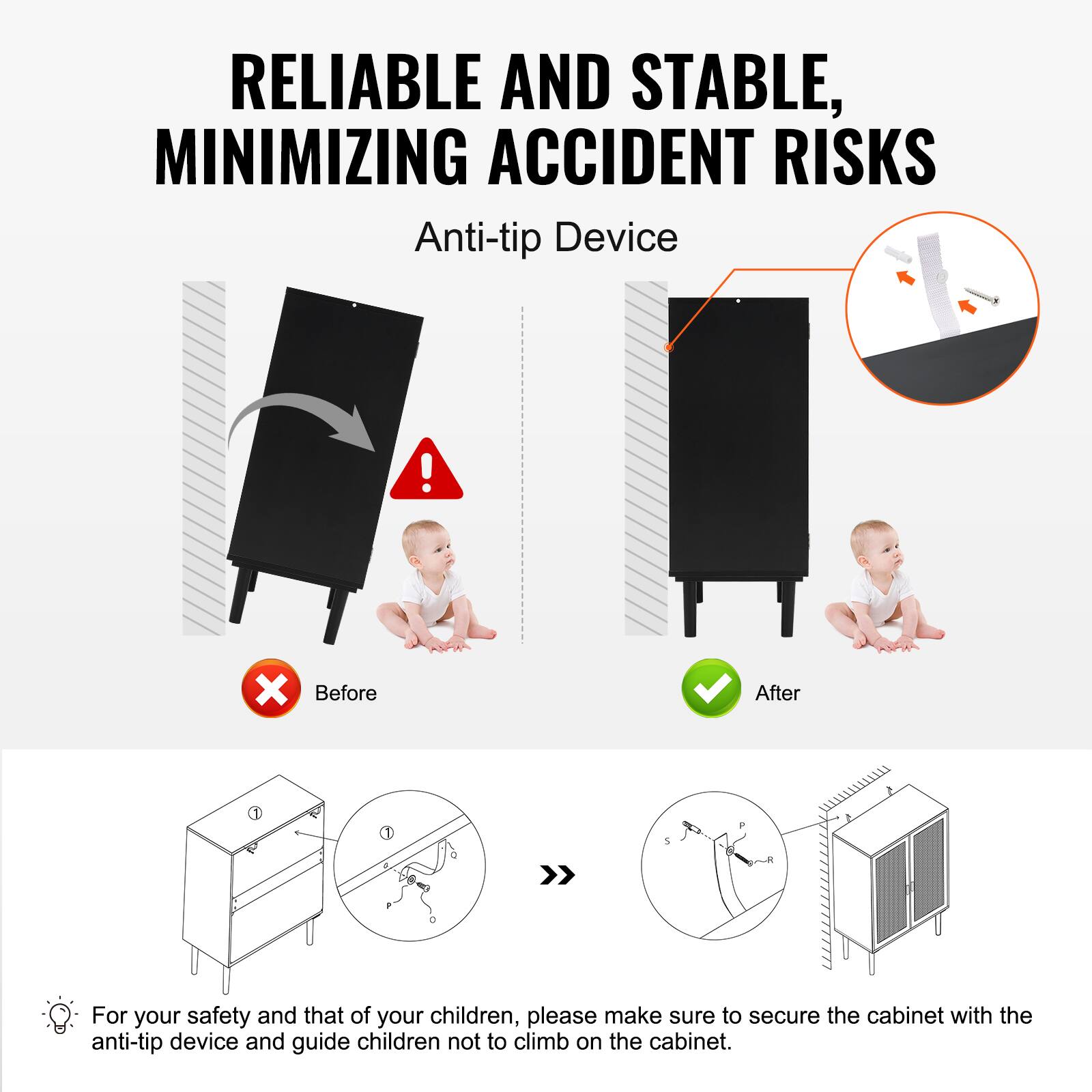 RELIABLE AND STABLE, MINIMIZING ACCIDENT RISKS

Anti-tip Device

Before After

For your safety and that of your children, please make sure to secure the cabinet with the anti-tip device and guide children not to climb on the cabinet.