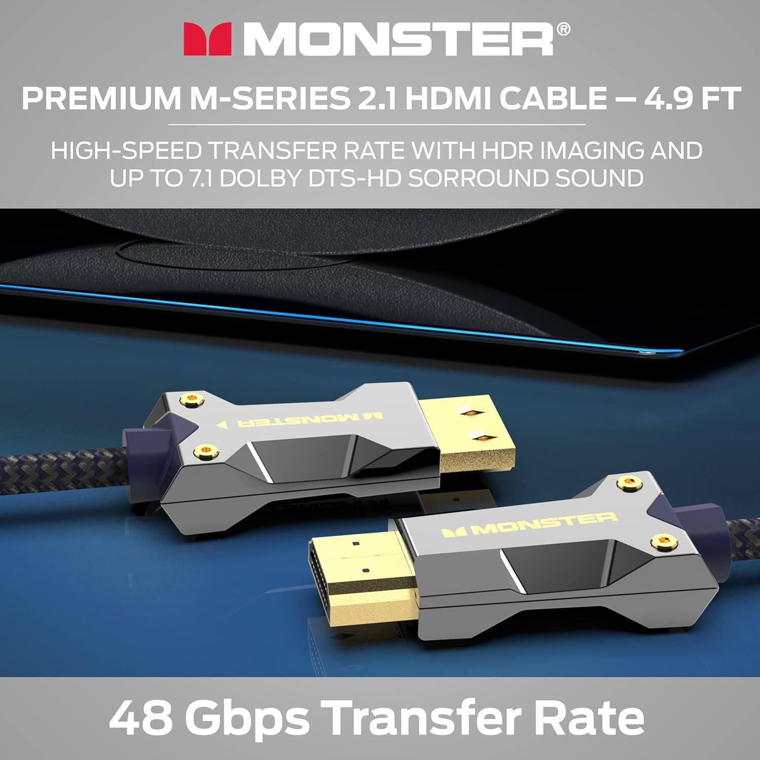 MONSTER PREMIUM M-SERIES 2.1 HDMI CABLE - 4.9 FT
HIGH-SPEED TRANSFER RATE WITH HDR IMAGING AND UP TO 7.1 DOLBY DTS-HD SORROUND SOUND
MONSTER - MCO D
48 Gbps Transfer Rate