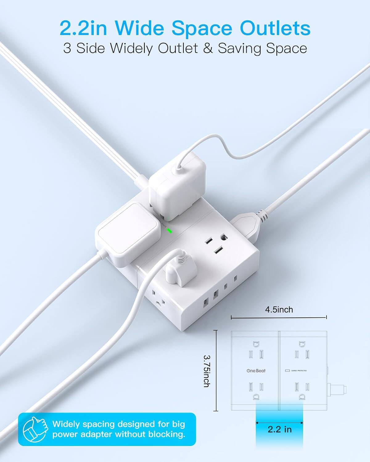 2.2in Wide Space Outlets  
3 Side Widely Outlet & Saving Space  

4.5inch  
3.75inch  

One Beat Widely spacing designed for big power adapter without blocking.  

2.2 in
