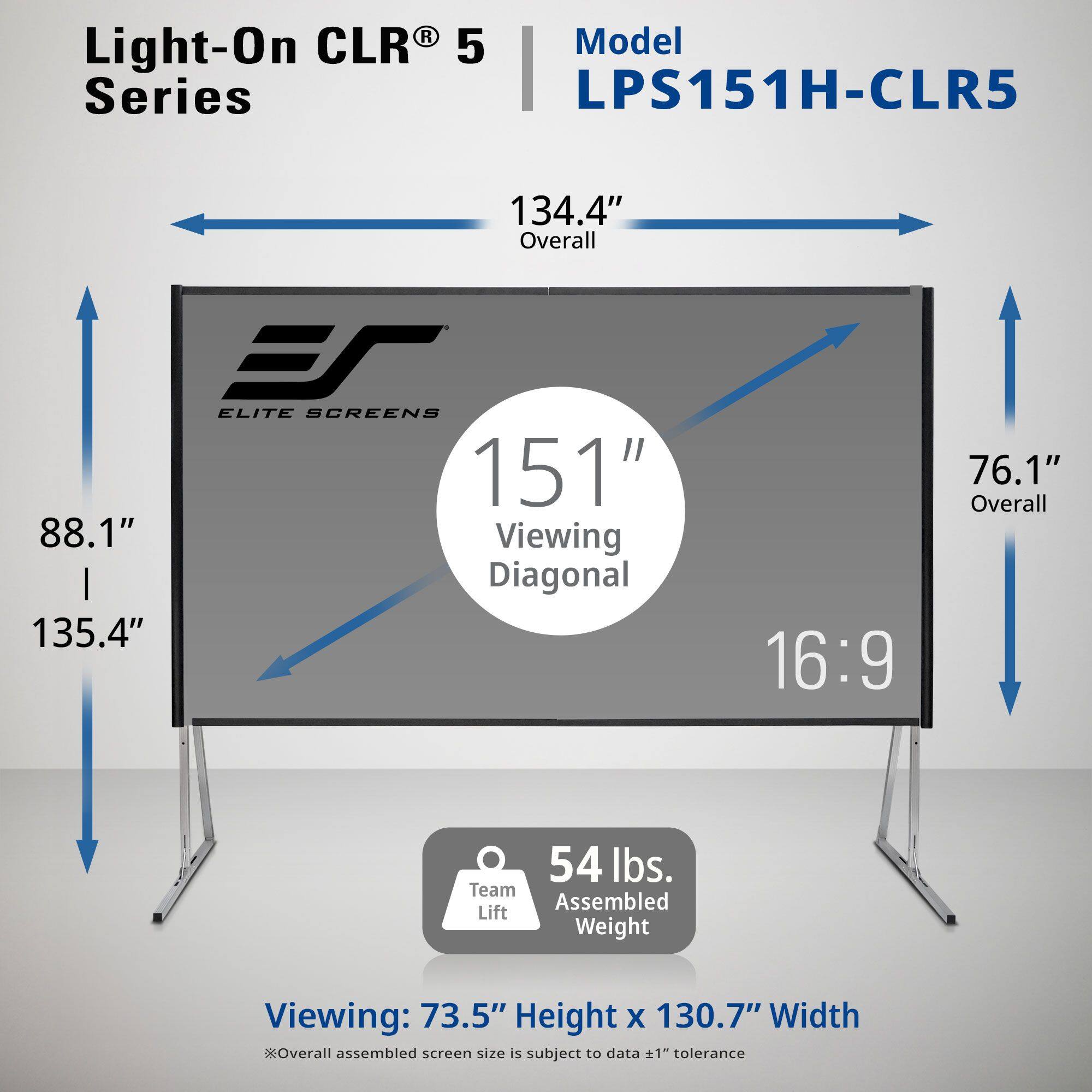 Light-On CLR® 5 Series  
Model LPS151H-CLR5  

151" Viewing Diagonal  
16:9  

134.4" Overall  
88.1" Height x 135.4" Width  
76.1" Overall  

54 lbs. Assembled Weight  

Viewing: 73.5" Height x 130.7" Width  

*Overall assembled screen size is subject to data ±1" tolerance