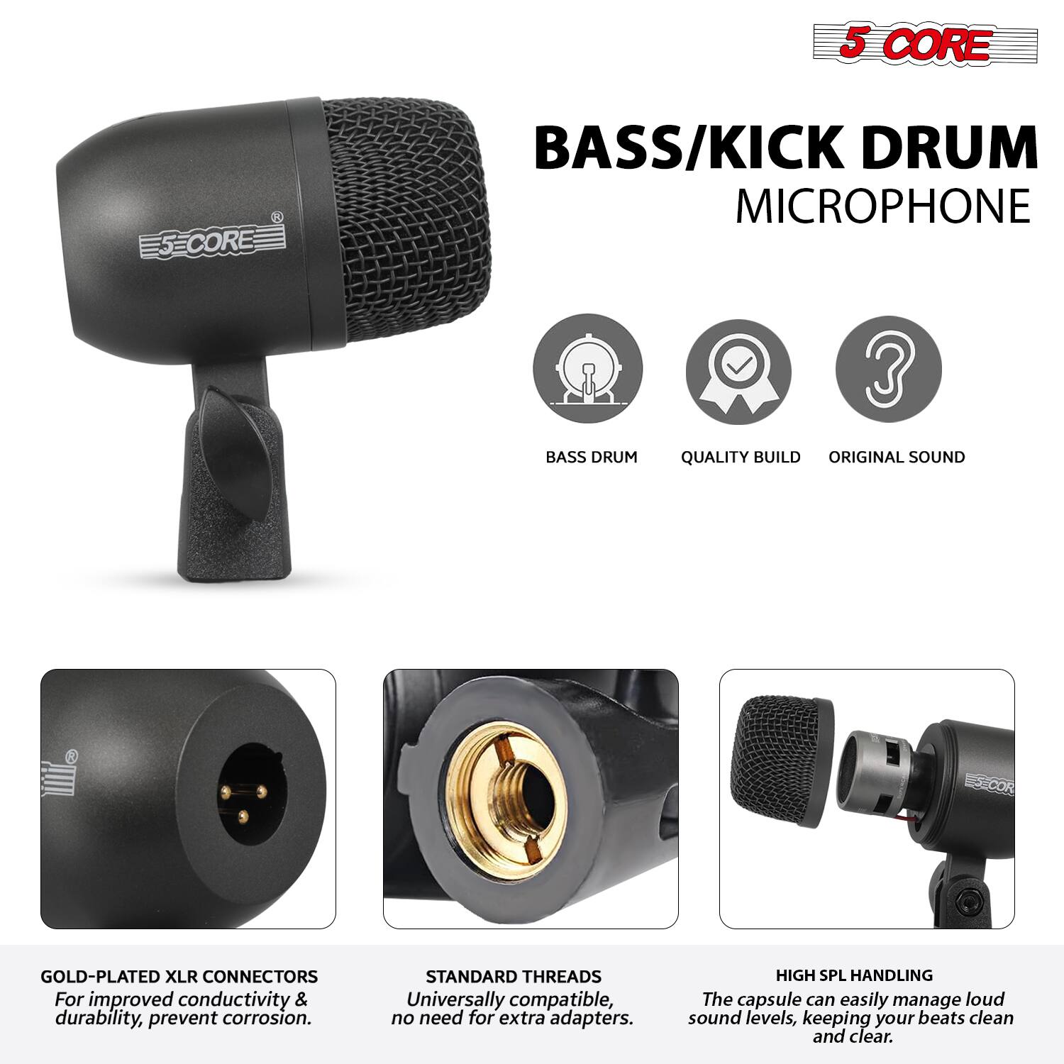 5 CORE  
BASS/KICK DRUM MICROPHONE  

- BASS DRUM  
- QUALITY BUILD  
- ORIGINAL SOUND  

GOLD-PLATED XLR CONNECTORS  
For improved conductivity & durability, prevent corrosion.  

STANDARD THREADS  
Universally compatible, no need for extra adapters.  

HIGH SPL HANDLING  
The capsule can easily manage loud sound levels, keeping your beats clean and clear.