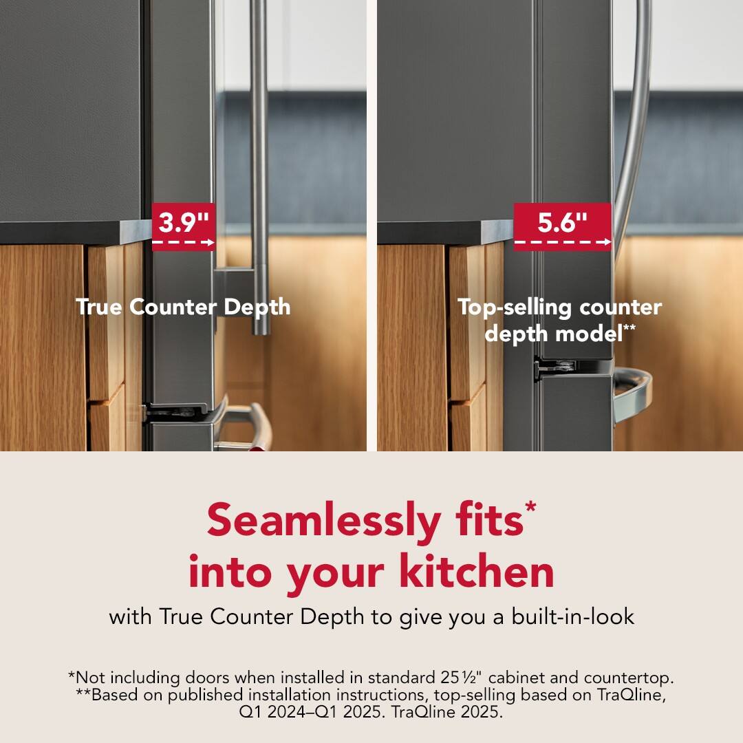 3.9" True Counter Depth  
5.6" Top-selling counter depth model**  

Seamlessly fits* into your kitchen with True Counter Depth to give you a built-in-look  

*Not including doors when installed in standard 25½" cabinet and countertop.  
**Based on published installation instructions, top-selling based on TraQline, Q1 2024–Q1 2025. TraQline 2025.
