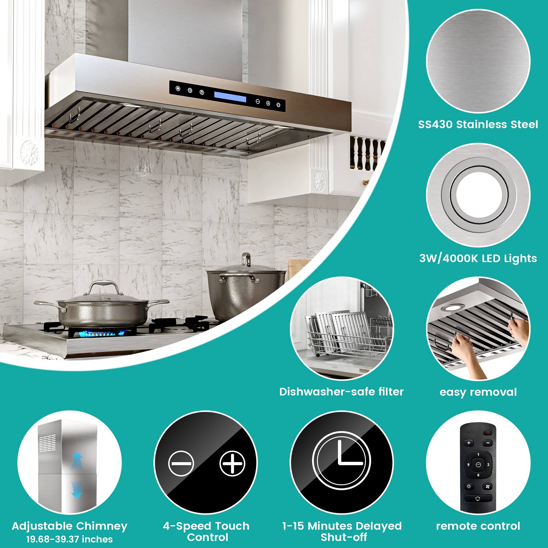 SS430 Stainless Steel  
3W/4000K LED Lights  
Dishwasher-safe filter  
Easy removal  
Adjustable Chimney (19.68-39.37 inches)  
4-Speed Touch Control  
1-15 Minutes Delayed Shut-off  
Remote control