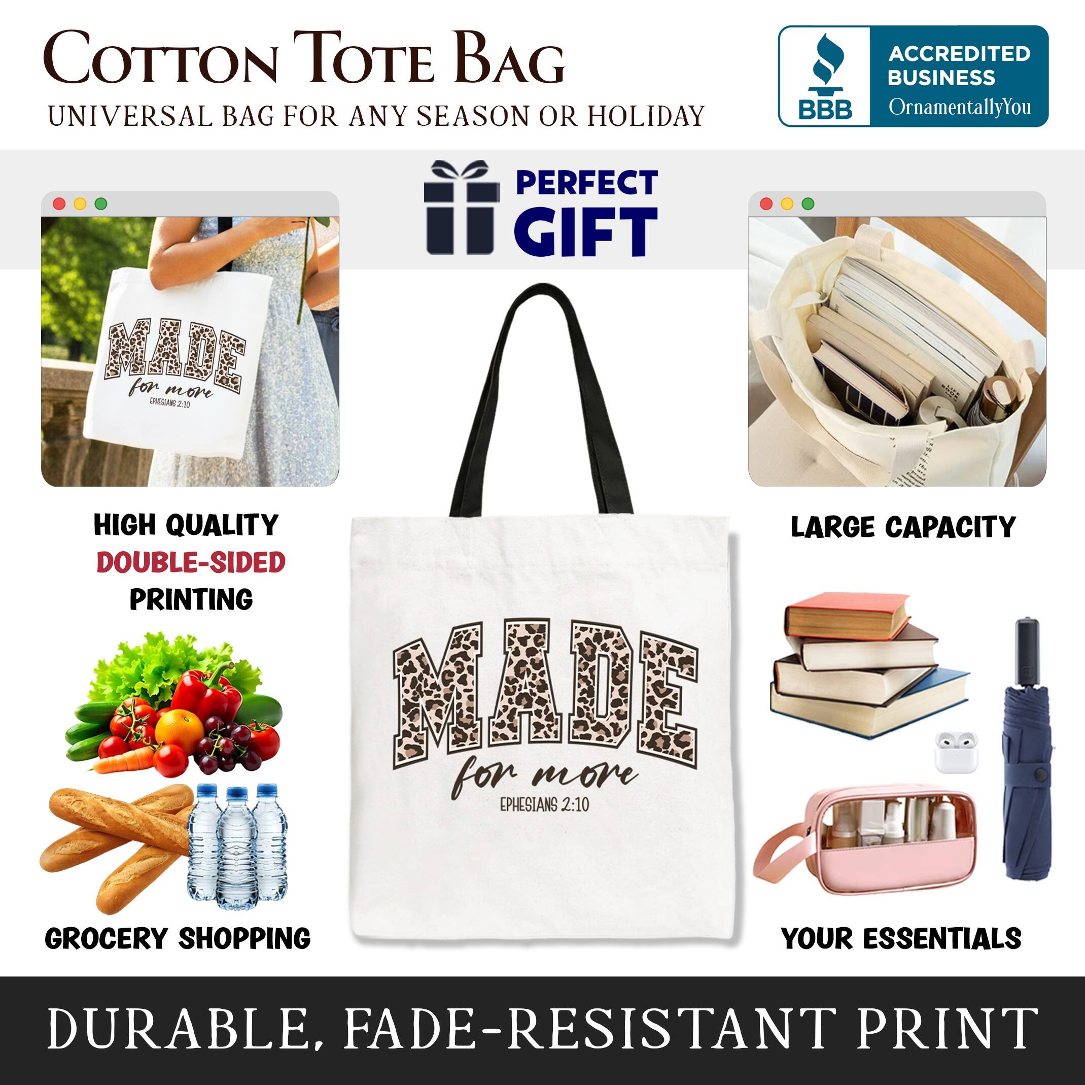 COTTON TOTE BAG  
UNIVERSAL BAG FOR ANY SEASON OR HOLIDAY  

ACCREDITED BUSINESS  
BBB  
OrnamentallyYou  

PERFECT GIFT  

HIGH QUALITY  
DOUBLE-SIDED PRINTING  

LARGE CAPACITY  

GROCERY SHOPPING  
YOUR ESSENTIALS  

DURABLE, FADE-RESISTANT PRINT
