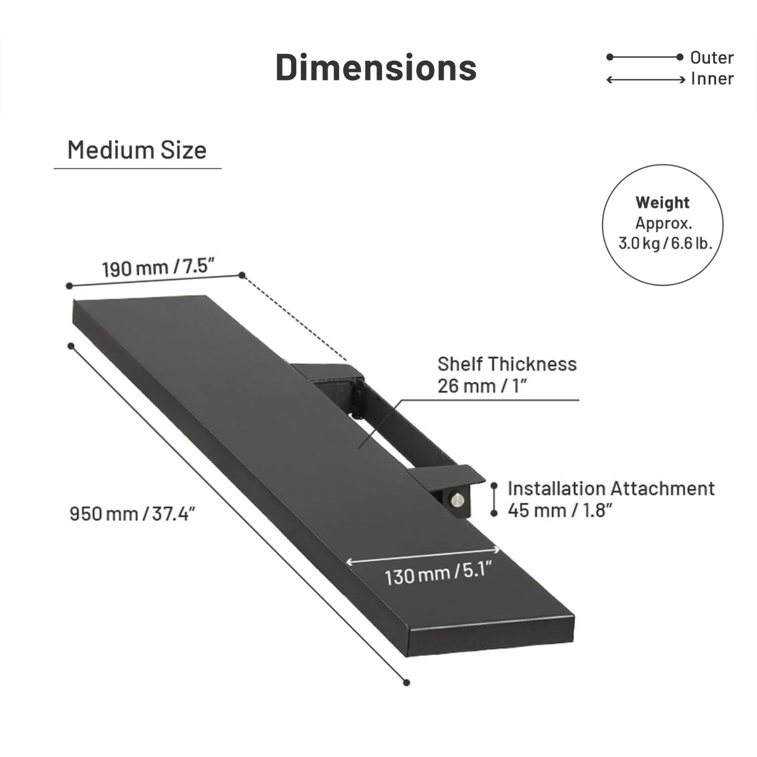 Dimensions  
Medium Size  
Outer: 190 mm / 7.5"  
Inner: 190 mm / 7.5"  
Weight: Approx. 3.0 kg / 6.6 lb  
Shelf Thickness: 26 mm / 1"  
Installation Attachment: 45 mm / 1.8"  
Length: 950 mm / 37.4"  
Depth: 130 mm / 5.1"