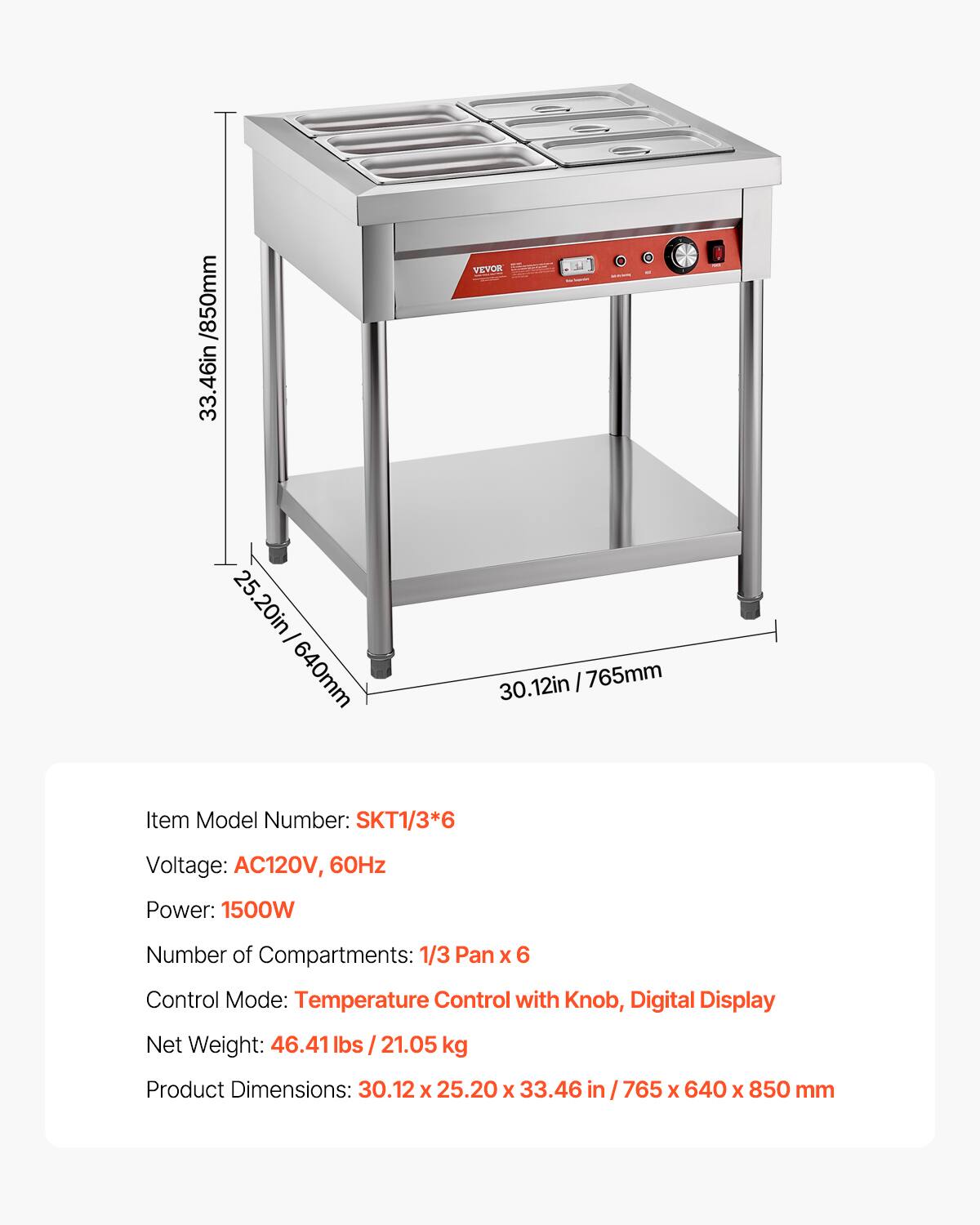 VEVOR /850mm 33.46in 25.20in/640mm 25.20in/ 640mm 30.12in / 765mm

Item Model Number: SKT1/3*6

Voltage: AC120V, 60Hz

Power: 1500W

Number of Compartments: 1/3 Pan X 6

Control Mode: Temperature Control with Knob, Digital Display

Net Weight: 46.41 lbs / 21.05 kg

Product Dimensions: 30.12 X 25.20 X 33.46

765 X 640 X 850 mm